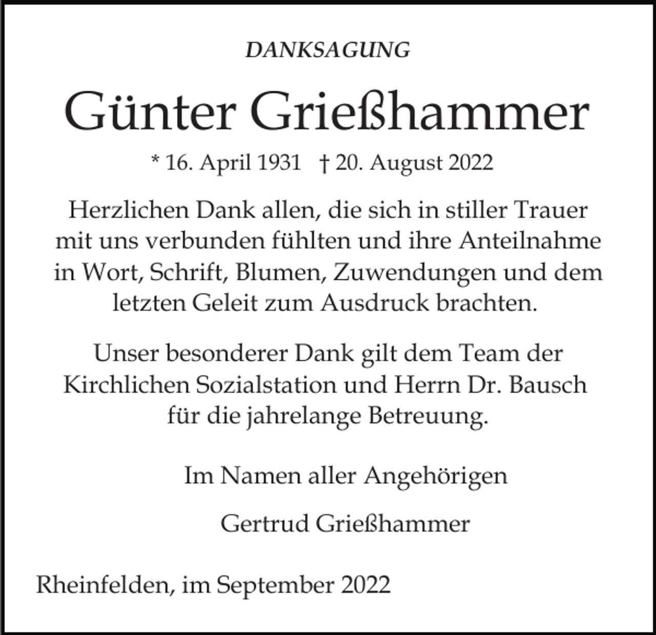 <p>DANKSAGUNG</p><p>Günter Grießhammer<br />* 16. April 1931 † 20. August 2022</p><p>Herzlichen Dank allen, die sich in stiller Trauer<br />mit uns verbunden fühlten und ihre Anteilnahme<br />in Wort, Schrift, Blumen, Zuwendungen und dem<br />letzten Geleit zum Ausdruck brachten.<br />Unser besonderer Dank gilt dem Team der<br />Kirchlichen Sozialstation und Herrn Dr. Bausch<br />für die jahrelange Betreuung.<br />Im Namen aller Angehörigen<br />Gertrud Grießhammer<br />Rheinfelden, im September 2022</p>