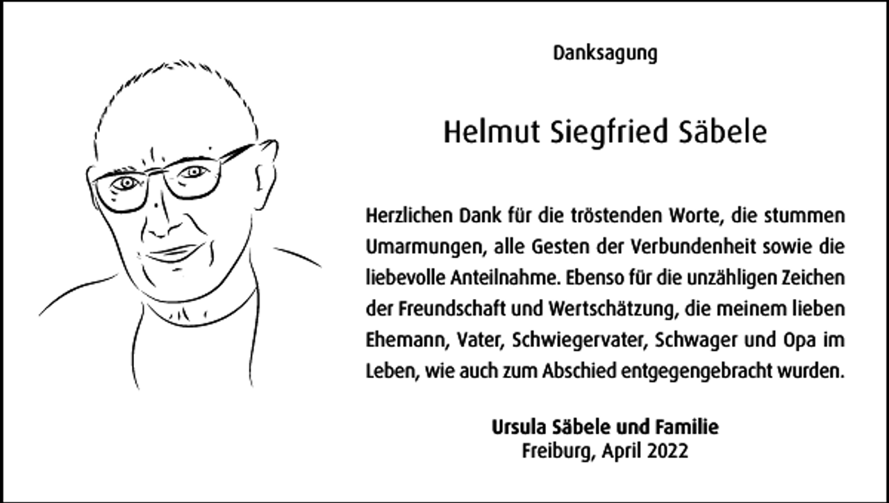 <p>Danksagung</p><p>Helmut Siegfried Säbele<br />Herzlichen Dank für die tröstenden Worte, die stummen<br />Umarmungen, alle Gesten der Verbundenheit sowie die<br />liebevolle Anteilnahme. Ebenso für die unzähligen Zeichen<br />der Freundschaft und Wertschätzung, die meinem lieben<br />Ehemann, Vater, Schwiegervater, Schwager und Opa im<br />Leben, wie auch zum Abschied entgegengebracht wurden.<br />Ursula Säbele und Familie<br />Freiburg, April 2022</p>