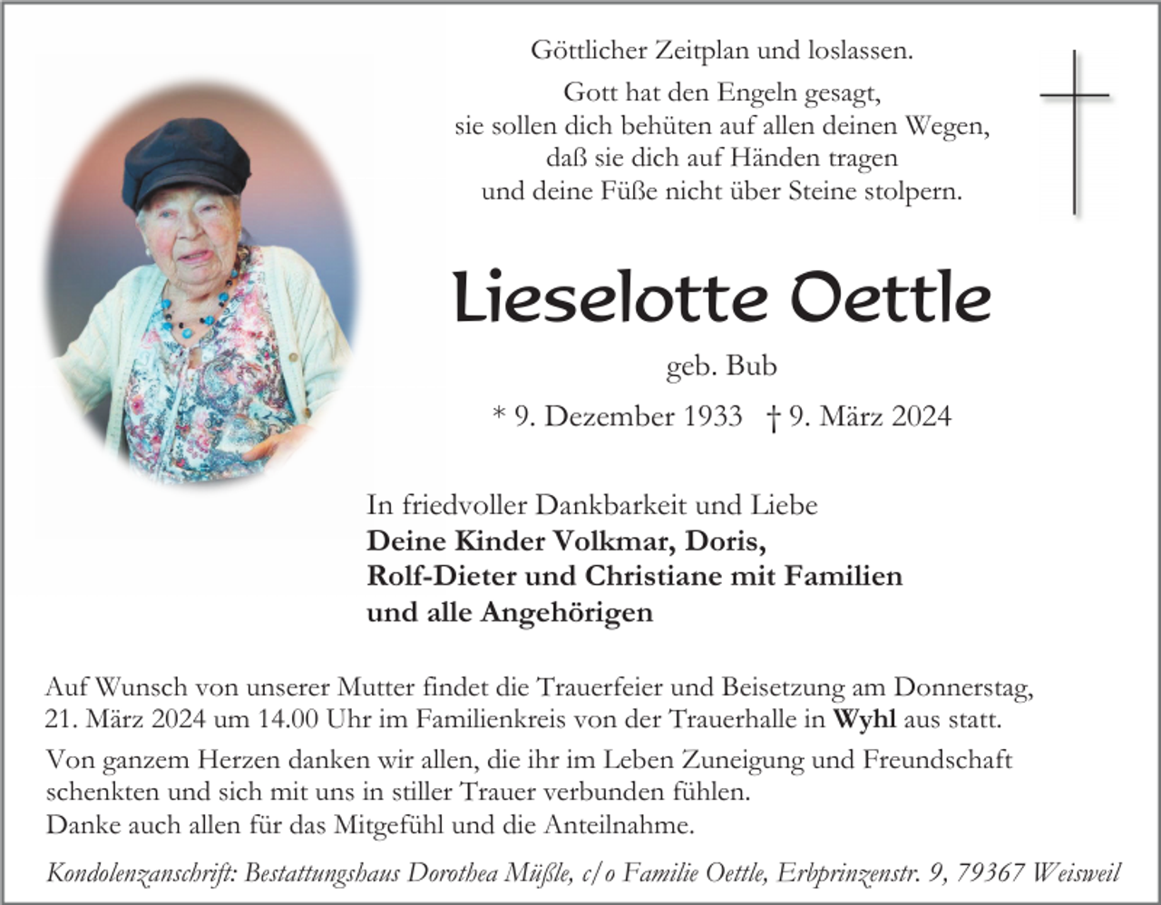 <p>Göttlicher Zeitplan und loslassen.<br />Gott hat den Engeln gesagt,<br />sie sollen dich behüten auf allen deinen Wegen,<br />daß sie dich auf Händen tragen<br />und deine Füße nicht über Steine stolpern.</p><p>Lieselotte Oettle<br />geb. Bub<br />* 9. Dezember 1933 † 9. März 2024<br />In friedvoller Dankbarkeit und Liebe<br />Deine Kinder Volkmar, Doris,<br />Rolf-Dieter und Christiane mit Familien<br />und alle Angehörigen<br />Auf Wunsch von unserer Mutter findet die Trauerfeier und Beisetzung am Donnerstag,<br />21. März 2024 um 14.00 Uhr im Familienkreis von der Trauerhalle in Wyhl aus statt.<br />Von ganzem Herzen danken wir allen, die ihr im Leben Zuneigung und Freundschaft<br />schenkten und sich mit uns in stiller Trauer verbunden fühlen.<br />Danke auch allen für das Mitgefühl und die Anteilnahme.<br />Kondolenzanschrift: Bestattungshaus Dorothea Müßle, c/o Familie Oettle, Erbprinzenstr. 9, 79367 Weisweil</p>