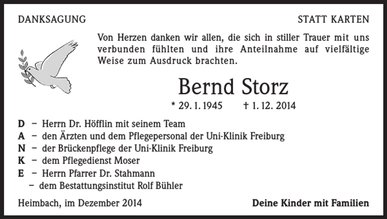 <p>DANKSAGUNG</p><p>STATT KARTEN<br />Von Herzen danken wir allen, die sich in stiller Trauer mit uns<br />verbunden fühlten und ihre Anteilnahme auf vielfältige<br />­Weise zum Ausdruck brachten.</p><p>Bernd Storz</p><p>* 29. 1. 1945 † 1. 12. 2014<br />D – Herrn Dr. Höfflin mit seinem Team<br />A – den Ärzten und dem Pflegepersonal der Uni-Klinik Freiburg<br />N – der Brückenpflege der Uni-Klinik Freiburg<br />K – dem Pflegedienst Moser<br />E – Herrn Pfarrer Dr. Stahmann<br />– dem Bestattungsinstitut Rolf Bühler<br />Heimbach, im Dezember 2014</p><p>Deine Kinder mit Familien</p>