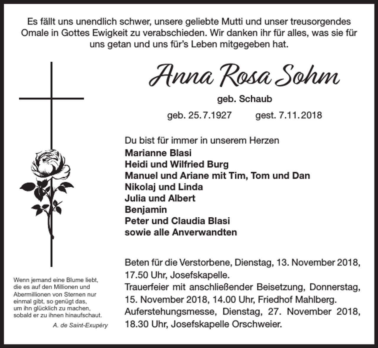 <p>Es fällt uns unendlich schwer, unsere geliebte Mutti und unser treusorgendes<br />Omale in Gottes Ewigkeit zu verabschieden. Wir danken ihr für alles, was sie für<br />uns getan und uns für’s Leben mitgegeben hat.</p><p>Anna Rosa Sohm<br />geb. Schaub</p><p>geb. 25. 7.1927</p><p>gest. 7.11. 2018</p><p>Du bist für immer in unserem Herzen<br />Marianne Blasi<br />Heidi und Wilfried Burg<br />Manuel und Ariane mit Tim, Tom und Dan<br />Nikolaj und Linda<br />Julia und Albert<br />Benjamin<br />Peter und Claudia Blasi<br />sowie alle Anverwandten</p><p>Wenn jemand eine Blume liebt,<br />die es auf den Millionen und<br />Abermillionen von Sternen nur<br />einmal gibt, so genügt das,<br />um ihn glücklich zu machen,<br />sobald er zu ihnen hinaufschaut.</p><p>A. de Saint-Exupéry</p><p>Beten für die Verstorbene, Dienstag, 13. November 2018,<br />17.50 Uhr, Josefskapelle.<br />Trauerfeier mit anschließender Beisetzung, Donnerstag,<br />15. November 2018, 14.00 Uhr, Friedhof Mahlberg.<br />Auferstehungsmesse, Dienstag, 27. November 2018,<br />18.30 Uhr, Josefskapelle Orschweier.</p>