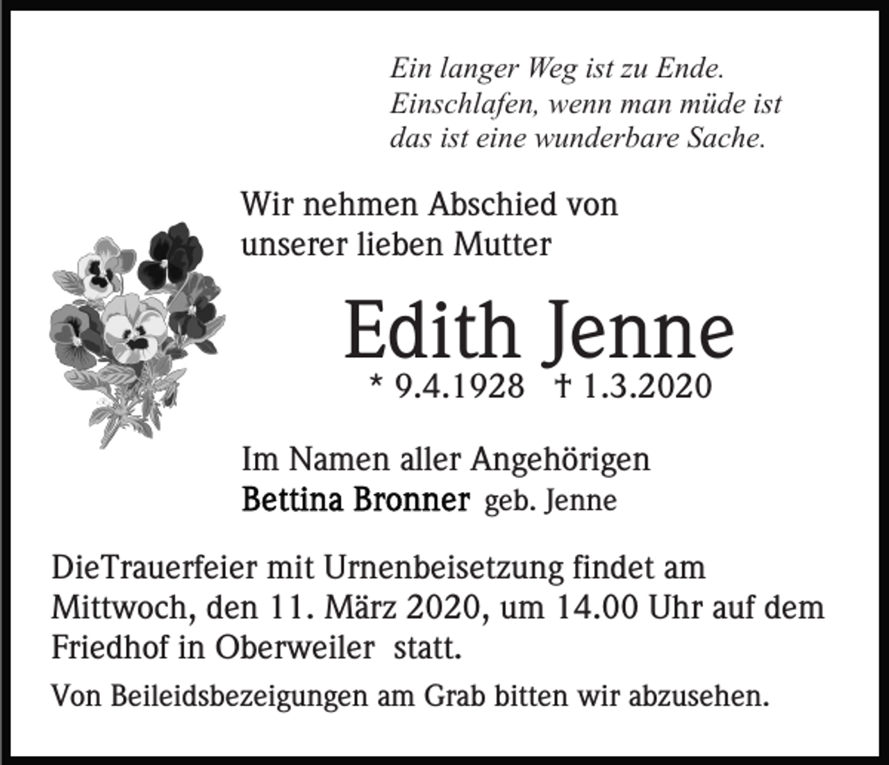 <p>Ein langer Weg ist zu Ende.<br />Einschlafen, wenn man müde ist<br />das ist eine wunderbare Sache.</p><p>Wir nehmen Abschied von<br />unserer lieben Mutter</p><p>Edith<br />Jenne<br />* 9.4.1928 † 1.3.2020<br />Im Namen aller Angehörigen<br />geb. Jenne</p><p>DieTrauerfeier mit Urnenbeisetzung findet am<br />Mittwoch, den 11. März 2020, um 14.00 Uhr auf dem<br />Friedhof in Oberweiler statt.<br />Von Beileidsbezeigungen am Grab bitten wir abzusehen.</p>