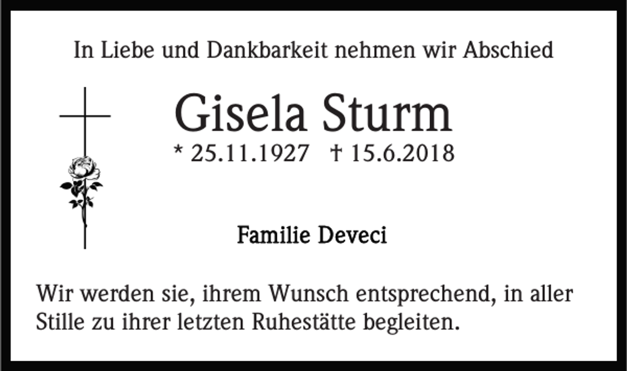 <p>IInn Liebe<br />Li e b e und<br />u n d Dankbarkeit<br />D a n k b ar k eit nehmen<br />n e h m e n wir<br />wir Abschied<br />A bs c hi e d</p><p>Gisela<br />Gis<br />el a StSturm<br />ur m</p><p>** 25.11.1927<br />2 5. . 1 9 2 7 †<br />† 15.6.2018<br />1 5. 6. 2 0 1 8</p><p>Wir wwerden<br />Wir<br />er d e n sisie,<br />e, i hr<br />ihrem<br />e m WWunsch<br />u ns c h eentsprechend,<br />nts pr e c h e n d, iin<br />n aller<br />all er<br />Still e zzuu iihrer<br />hr er lletzten<br />et zt e n Ruhestätte<br />R u h est ätt e bbegleiten.<br />e gl eit e n.<br />Stille</p>