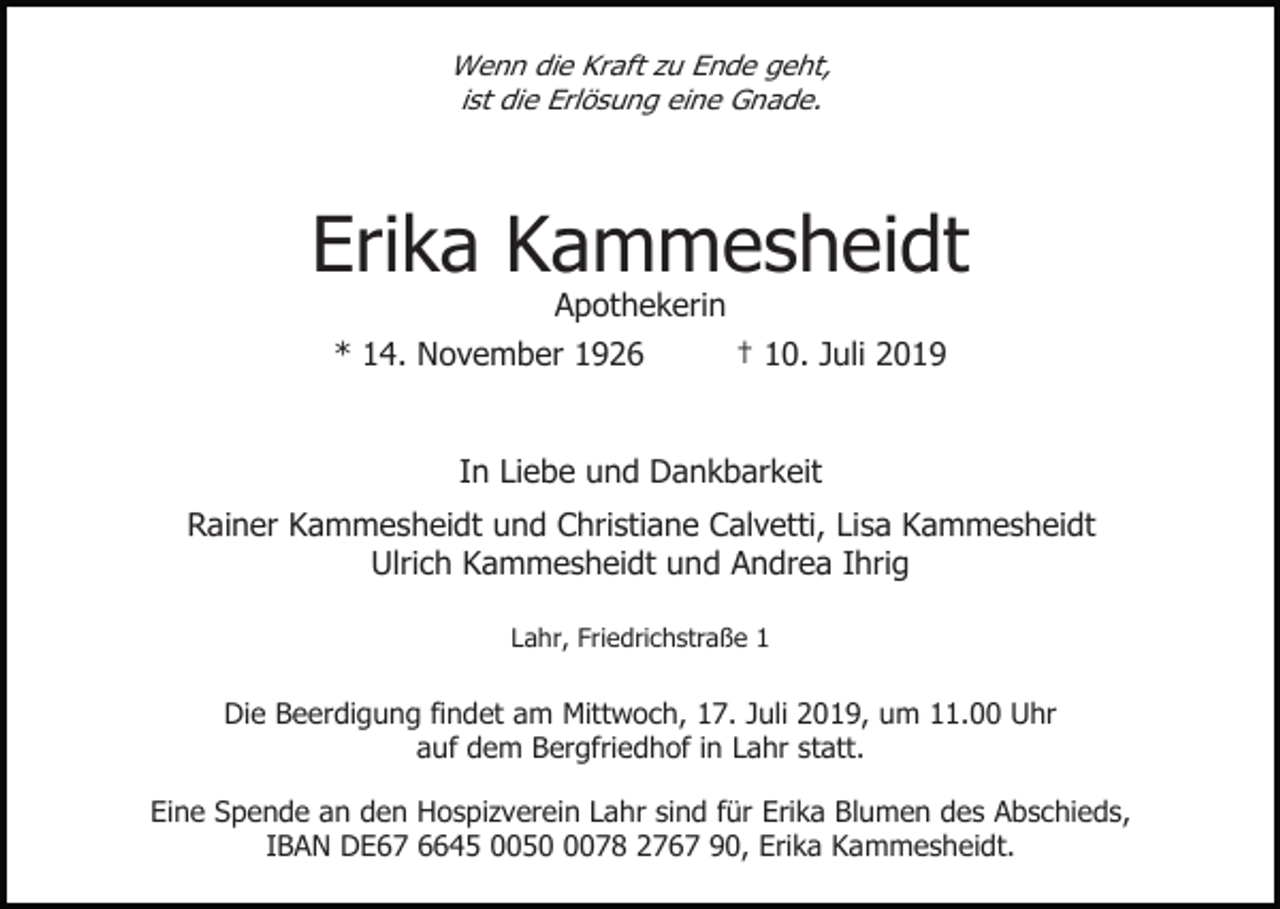 <p>Wenn die Kraft zu Ende geht,<br />ist die Erlösung eine Gnade.</p><p>Erika Kammesheidt<br />Apothekerin<br />* 14. November 1926<br />† 10. Juli 2019</p><p>In Liebe und Dankbarkeit<br />Rainer Kammesheidt und Christiane Calvetti, Lisa Kammesheidt<br />Ulrich Kammesheidt und Andrea Ihrig<br />Lahr, Friedrichstraße 1</p><p>Die Beerdigung findet am Mittwoch, 17. Juli 2019, um 11.00 Uhr<br />auf dem Bergfriedhof in Lahr statt.<br />Eine Spende an den Hospizverein Lahr sind für Erika Blumen des Abschieds,<br />IBAN DE67 6645 005078 2767 90, Erika Kammesheidt.</p>