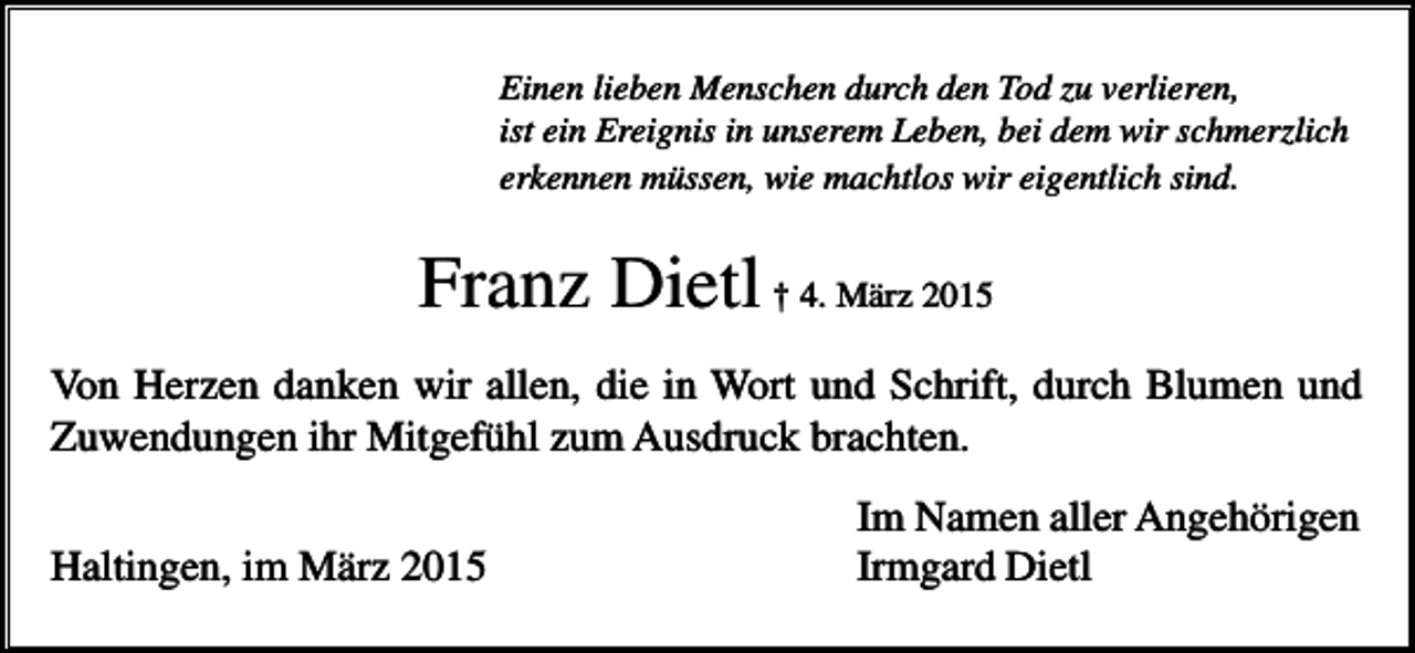 <p>Einen lieben Menschen durch den Tod zu verlieren,<br />ist ein Ereignis in unserem Leben, bei dem wir schmerzlich<br />erkennen müssen, wie machtlos wir eigentlich sind.</p><p>Franz Dietl † 4. März 2015<br />Von Herzen danken wir allen, die in Wort und Schrift, durch Blumen und<br />Zuwendungen ihr Mitgefühl zum Ausdruck brachten.<br />Haltingen, im März 2015</p><p>Im Namen aller Angehörigen<br />Irmgard Dietl</p>