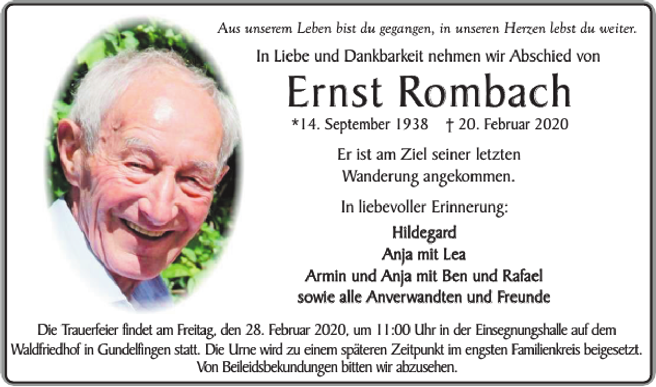 <p>Aus unserem Leben bist du gegangen, in unseren Herzen lebst du weiter.</p><p>In Liebe und Dankbarkeit nehmen wir Abschied von</p><p>Ernst Rombach<br />*14. September 1938</p><p>† 20. Februar 2020</p><p>Er ist am Ziel seiner letzten<br />Wanderung angekommen.<br />In liebevoller Erinnerung:<br />Hildegard<br />Anja mit Lea<br />Armin und Anja mit Ben und Rafael<br />sowie alle Anverwandten und Freunde<br />Die Trauerfeier findet am Freitag, den 28. Februar 2020, um 11:00 Uhr in der Einsegnungshalle auf dem<br />Waldfriedhof in Gundelfingen statt. Die Urne wird zu einem späteren Zeitpunkt im engsten Familienkreis beigesetzt.<br />Von Beileidsbekundungen bitten wir abzusehen.</p>