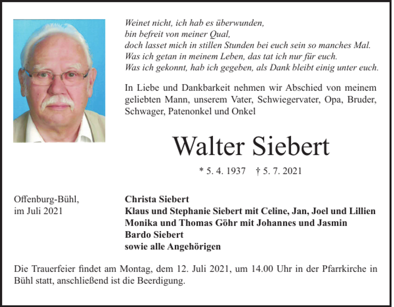 <p>Weinet nicht, ich hab es überwunden,<br />bin befreit von meiner Qual,<br />doch lasset mich in stillen Stunden bei euch sein so manches Mal.<br />Was ich getan in meinem Leben, das tat ich nur für euch.<br />Was ich gekonnt, hab ich gegeben, als Dank bleibt einig unter euch.</p><p>In Liebe und Dankbarkeit nehmen wir Abschied von meinem<br />geliebten Mann, unserem Vater, Schwiegervater, Opa, Bruder,<br />Schwager, Patenonkel und Onkel</p><p>Walter Siebert<br />* 5. 4. 1937 † 5. 7. 2021<br />Offenburg-Bühl,<br />im Juli 2021</p><p>Christa Siebert<br />Klaus und Stephanie Siebert mit Celine, Jan, Joel und Lillien<br />Monika und Thomas Göhr mit Johannes und Jasmin<br />Bardo Siebert<br />sowie alle Angehörigen</p><p>Die Trauerfeier findet am Montag, dem 12. Juli 2021, um 14.00 Uhr in der Pfarrkirche in<br />Bühl statt, anschließend ist die Beerdigung.</p>