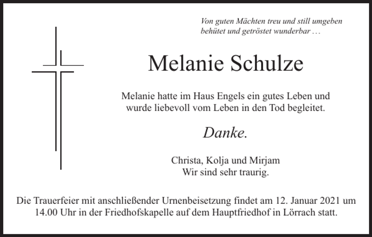 <p>Von guten Mächten treu und still umgeben<br />behütet und getröstet wunderbar . . .</p><p>Melanie Schulze<br />Melanie hatte im Haus Engels ein gutes Leben und<br />wurde liebevoll vom Leben in den Tod begleitet.</p><p>Danke.<br />Christa, Kolja und Mirjam<br />Wir sind sehr traurig.<br />Die Trauerfeier mit anschließender Urnenbeisetzung findet am 12. Januar 2021 um<br />14.00 Uhr in der Friedhofskapelle auf dem Hauptfriedhof in Lörrach statt.</p>