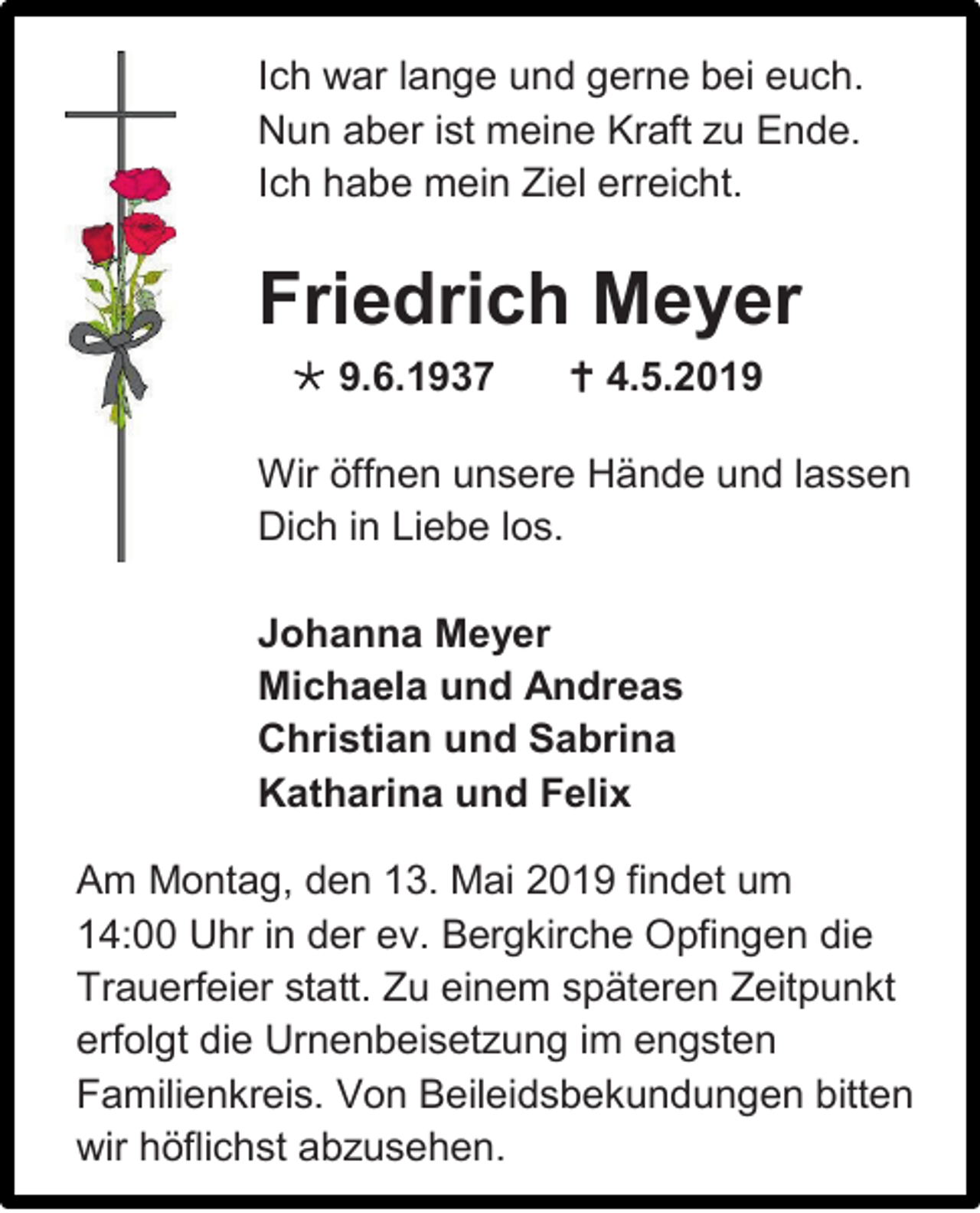 <p>Ich war lange und gerne bei euch.<br />Nun aber ist meine Kraft zu Ende.<br />Ich habe mein Ziel erreicht.</p><p>Friedrich Meyer<br /> 9.6.1937</p><p> 4.5.2019</p><p>Wir öffnen unsere Hände und lassen<br />Dich in Liebe los.<br />Johanna Meyer<br />Michaela und Andreas<br />Christian und Sabrina<br />Katharina und Felix<br />Am Montag, den 13. Mai 2019 findet um<br />14:00 Uhr in der ev. Bergkirche Opfingen die<br />Trauerfeier statt. Zu einem späteren Zeitpunkt<br />erfolgt die Urnenbeisetzung im engsten<br />Familienkreis. Von Beileidsbekundungen bitten<br />wir höflichst abzusehen.</p>