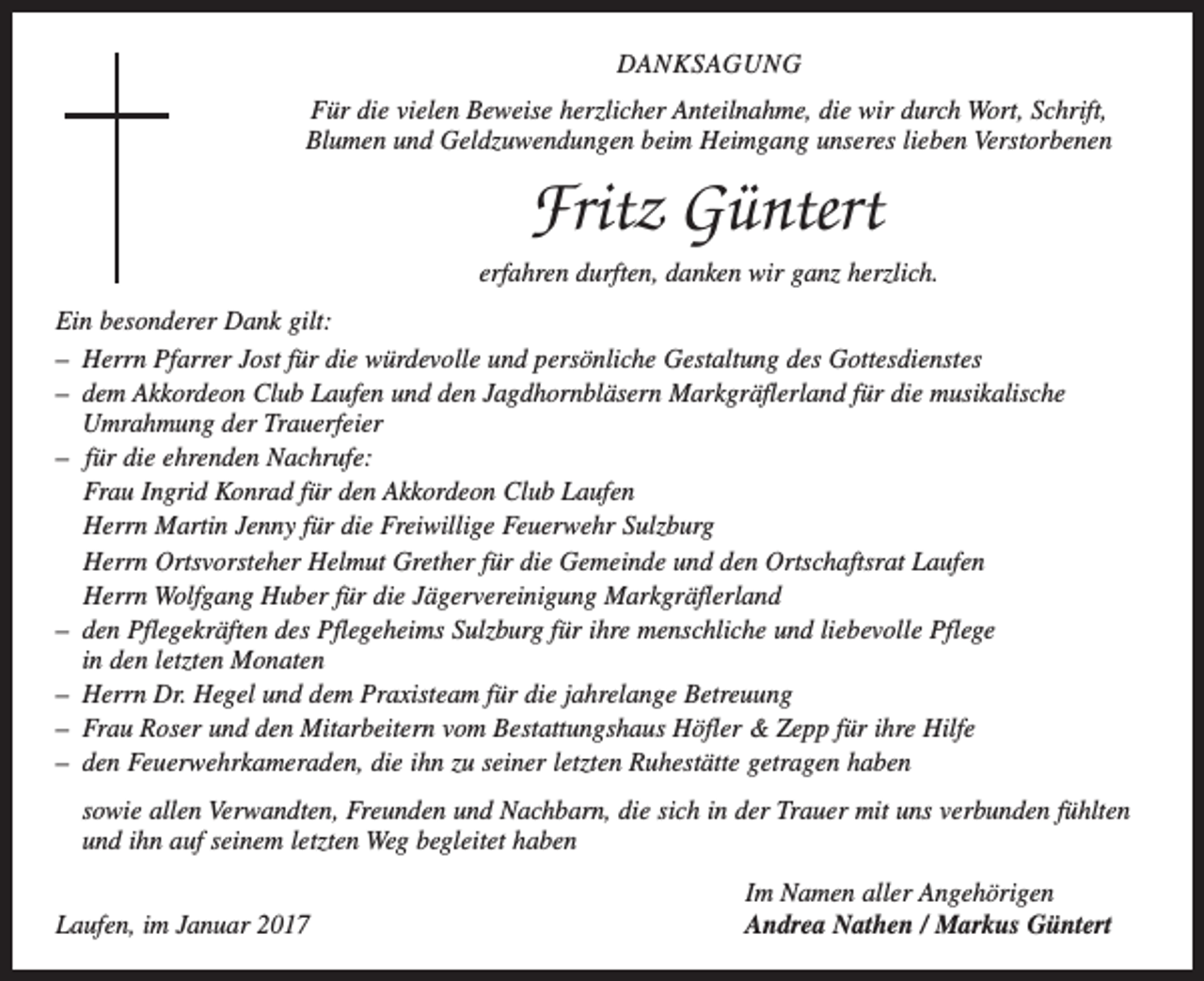 <p>DANKSAGUNG<br />Für die vielen Beweise herzlicher Anteilnahme, die wir durch Wort, Schrift,<br />Blumen und Geldzuwendungen beim Heimgang unseres lieben Verstorbenen</p><p>Fritz Güntert<br />erfahren durften, danken wir ganz herzlich.<br />Ein besonderer Dank gilt:<br />– Herrn Pfarrer Jost für die würdevolle und p­ ersönliche Gestaltung des Gottesdienstes<br />– dem Akkordeon Club Laufen und den ­Jagdhornbläsern Markgräflerland für die musikalische<br />Umrahmung der Trauerfeier<br />– für die ehrenden Nachrufe:<br />Frau Ingrid Konrad für den Akkordeon Club Laufen<br />Herrn Martin Jenny für die Freiwillige Feuerwehr Sulzburg<br />Herrn Ortsvorsteher Helmut Grether für die Gemeinde und den Ortschaftsrat Laufen<br />Herrn Wolfgang Huber für die J­ ägervereinigung Markgräflerland<br />– den Pflegekräften des Pflegeheims Sulzburg für ihre menschliche und liebevolle Pflege<br />in den letzten Monaten<br />– Herrn Dr. Hegel und dem Praxisteam für die jahrelange Betreuung<br />– Frau Roser und den Mitarbeitern vom B<br />­ estattungshaus Höfler &amp; Zepp für ihre Hilfe<br />– den Feuerwehrkameraden, die ihn zu seiner letzten Ruhestätte getragen haben<br />sowie allen Verwandten, Freunden und N<br />­ achbarn, die sich in der Trauer mit uns v­ erbunden fühlten<br />und ihn auf seinem ­letzten Weg begleitet haben</p><p>Laufen, im Januar 2017</p><p>Im Namen aller Angehörigen<br />Andrea Nathen / Markus Güntert</p>