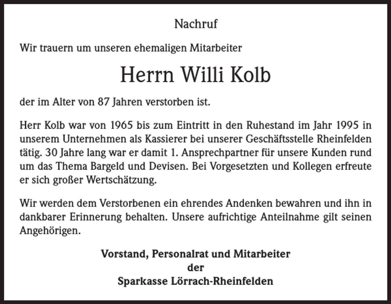 <p>Nachruf<br />Wir trauern um unseren ehemaligen Mitarbeiter</p><p>Herrn Willi Kolb<br />der im Alter von 87 Jahren verstorben ist.<br />Herr Kolb war von 1965 bis zum Eintritt in den Ruhestand im Jahr 1995 in<br />unserem Unternehmen als Kassierer bei unserer Geschäftsstelle Rheinfelden<br />tätig. 30 Jahre lang war er damit 1. Ansprechpartner für unsere Kunden rund<br />um das Thema Bargeld und Devisen. Bei Vorgesetzten und Kollegen erfreute<br />er sich großer Wertschätzung.<br />Wir werden dem Verstorbenen ein ehrendes Andenken bewahren und ihn in<br />dankbarer Erinnerung behalten. Unsere aufrichtige Anteilnahme gilt seinen<br />Angehörigen.<br />Vorstand, Personalrat und Mitarbeiter<br />der<br />Sparkasse Lörrach-Rheinfelden</p>