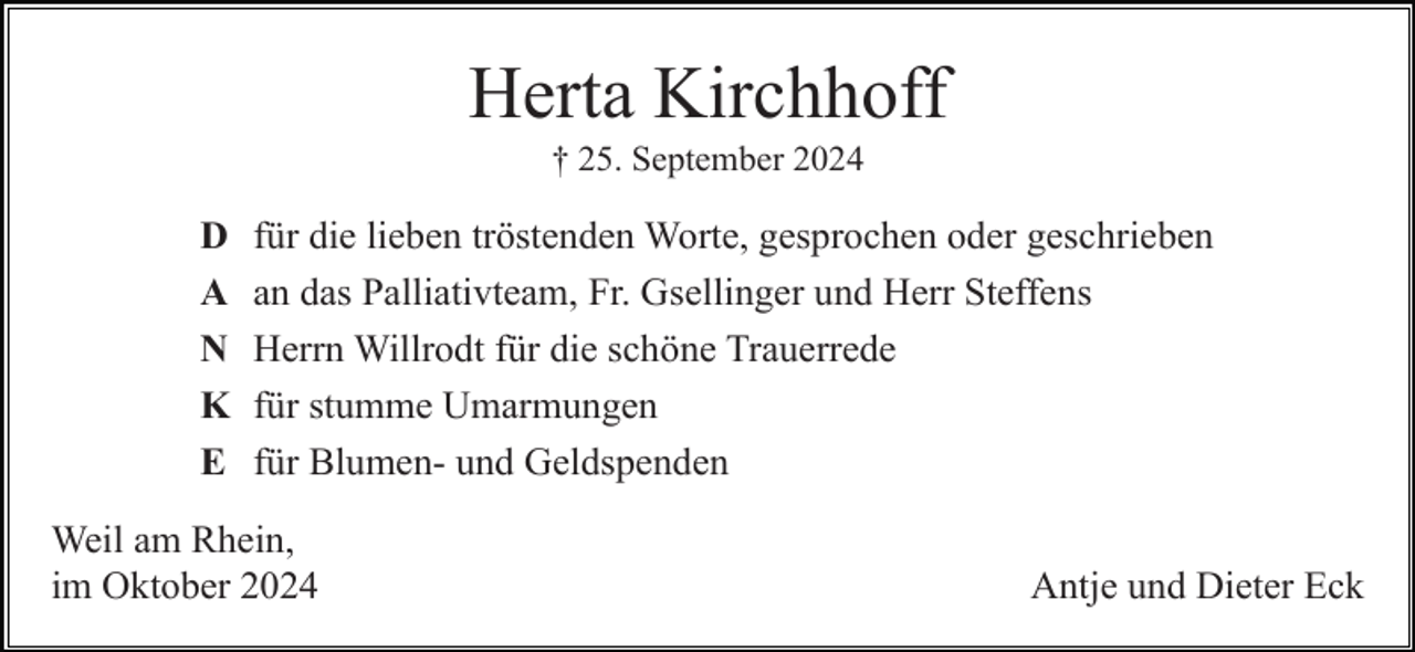 <p>Herta Kirchhoff<br />† 25. September 2024</p><p>D<br />A<br />N<br />K<br />E</p><p>für die lieben tröstenden Worte, gesprochen oder geschrieben<br />an das Palliativteam, Fr. Gsellinger und Herr Steffens<br />Herrn Willrodt für die schöne Trauerrede<br />für stumme Umarmungen<br />für Blumen- und Geldspenden</p><p>Weil am Rhein,<br />im Oktober 2024</p><p>Antje und Dieter Eck</p>