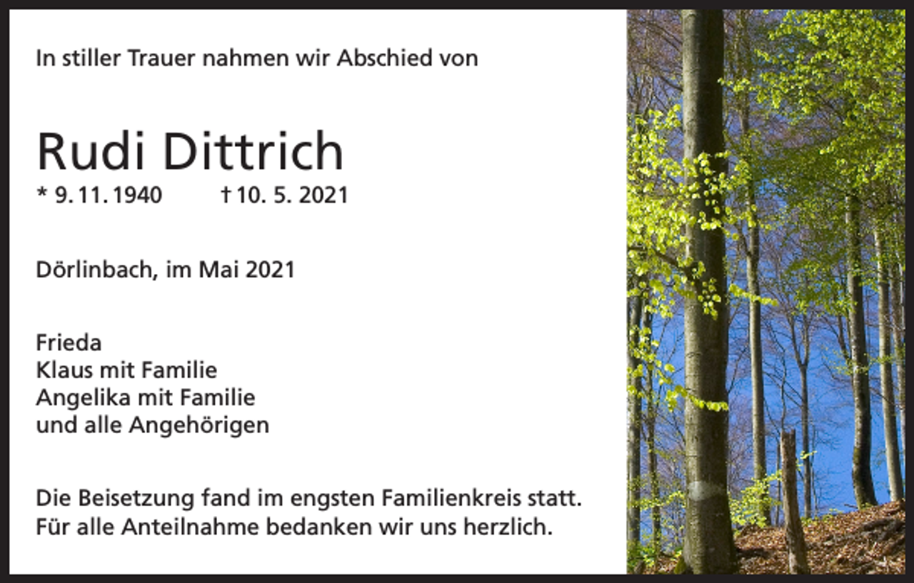 <p>In stiller Trauer nahmen wir Abschied von</p><p>Rudi Dittrich<br />* 9. 11. 1940</p><p>† 10. 5. 2021</p><p>Dörlinbach, im Mai 2021<br />Frieda<br />Klaus mit Familie<br />Angelika mit Familie<br />und alle Angehörigen<br />Die Beisetzung fand im engsten Familienkreis statt.<br />Für alle Anteilnahme bedanken wir uns herzlich.</p>