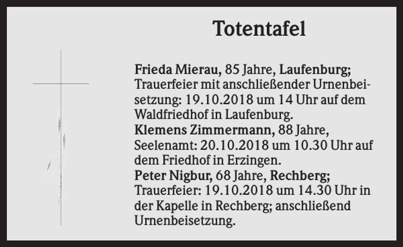 <p>Totentafel<br />Frieda Mierau, 85 Jahre, Laufenburg;<br />Trauerfeier mit anschließender Urnenbeisetzung: 19.10.2018 um 14 Uhr auf dem<br />Waldfriedhof in Laufenburg.<br />Klemens Zimmermann, 88 Jahre,<br />Seelenamt: 20.10.2018 um 10.30 Uhr auf<br />dem Friedhof in Erzingen.<br />Peter Nigbur, 68 Jahre, Rechberg;<br />Trauerfeier: 19.10.2018 um 14.30 Uhr in<br />der Kapelle in Rechberg; anschließend<br />Urnenbeisetzung.</p>