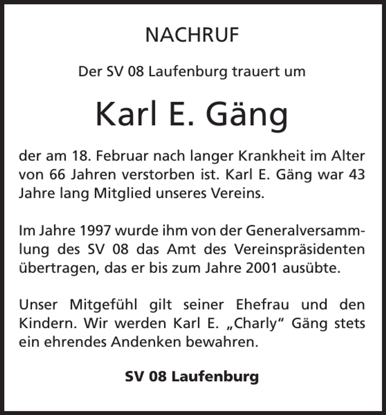 <p>NACHRUF<br />Der SV 08 Laufenburg trauert um</p><p>Karl E. Gäng<br />der am 18. Februar nach langer Krankheit im Alter<br />von 66 Jahren verstorben ist. Karl E. Gäng war 43<br />Jahre lang Mitglied unseres Vereins.<br />Im Jahre 1997 wurde ihm von der Generalversammlung des SV 08 das Amt des Vereinspräsidenten<br />übertragen, das er bis zum Jahre 2001 ausübte.<br />Unser Mitgefühl gilt seiner Ehefrau und den<br />Kindern. Wir werden Karl E. „Charly“ Gäng stets<br />ein ehrendes Andenken bewahren.<br />SV 08 Laufenburg</p>
