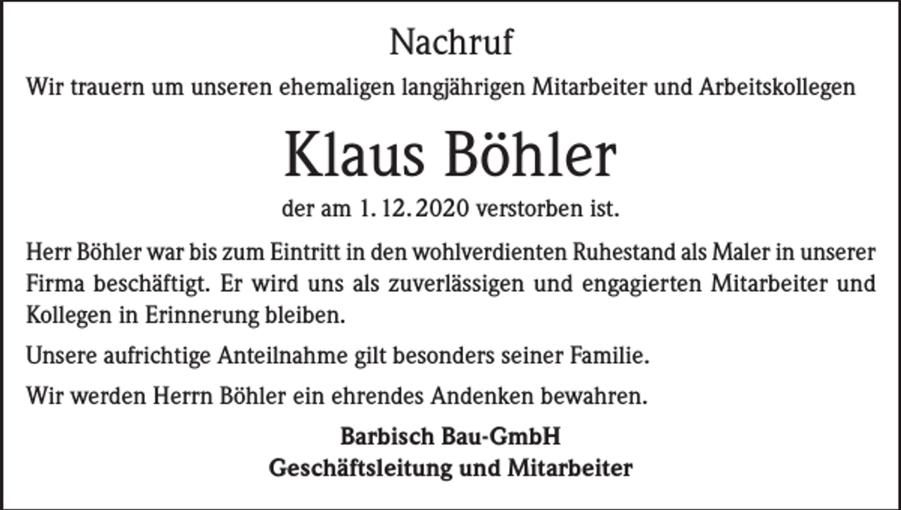 <p>Nachruf<br />Wir trauern um unseren ehemaligen langjährigen Mitarbeiter und Arbeitskollegen</p><p>Klaus Böhler<br />der am 1. 12. 2020 verstorben ist.<br />Herr Böhler war bis zum Eintritt in den wohlverdienten Ruhestand als Maler in unserer<br />Firma beschäftigt. Er wird uns als zuverlässigen und engagierten Mitarbeiter und<br />Kollegen in Erinnerung bleiben.<br />Unsere aufrichtige Anteilnahme gilt besonders seiner Familie.<br />Wir werden Herrn Böhler ein ehrendes Andenken bewahren.<br />Barbisch Bau-GmbH<br />Geschäftsleitung und Mitarbeiter</p>