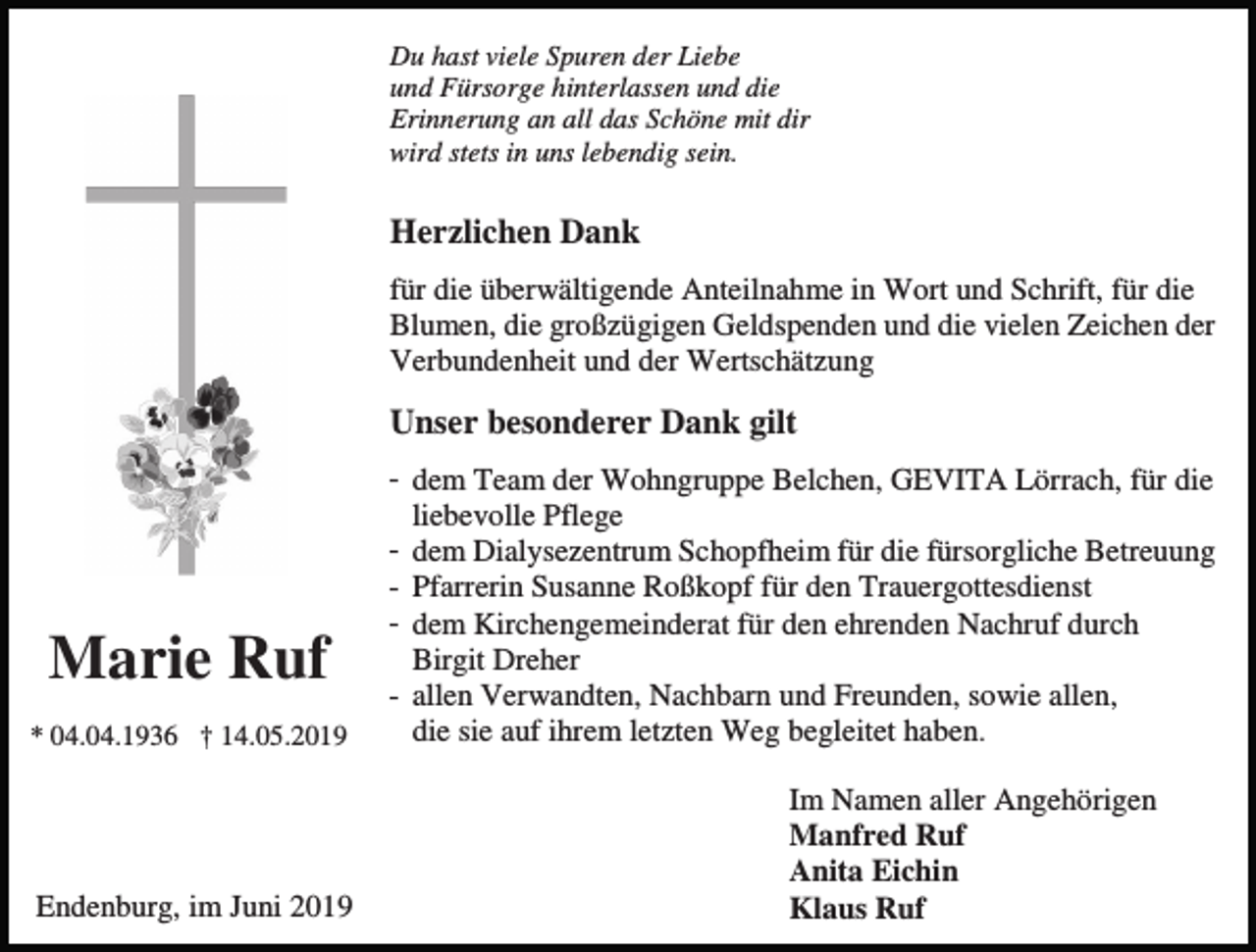 <p>Du hast viele Spuren der Liebe<br />und Fürsorge hinterlassen und die<br />Erinnerung an all das Schöne mit dir<br />wird stets in uns lebendig sein.</p><p>Herzlichen Dank<br />für die überwältigende Anteilnahme in Wort und Schrift, für die<br />Blumen, die großzügigen Geldspenden und die vielen Zeichen der<br />Verbundenheit und der Wertschätzung</p><p>Unser besonderer Dank gilt</p><p>Marie Ruf<br />* 04.04.1936 † 14.05.2019</p><p>Endenburg, im Juni 2019</p><p>- dem Team der Wohngruppe Belchen, GEVITA Lörrach, für die<br />liebevolle Pflege<br />- dem Dialysezentrum Schopfheim für die fürsorgliche Betreuung<br />- Pfarrerin Susanne Roßkopf für den Trauergottesdienst<br />- dem Kirchengemeinderat für den ehrenden Nachruf durch<br />Birgit Dreher<br />- allen Verwandten, Nachbarn und Freunden, sowie allen,<br />die sie auf ihrem letzten Weg begleitet haben.<br />Im Namen aller Angehörigen<br />Manfred Ruf<br />Anita Eichin<br />Klaus Ruf</p>