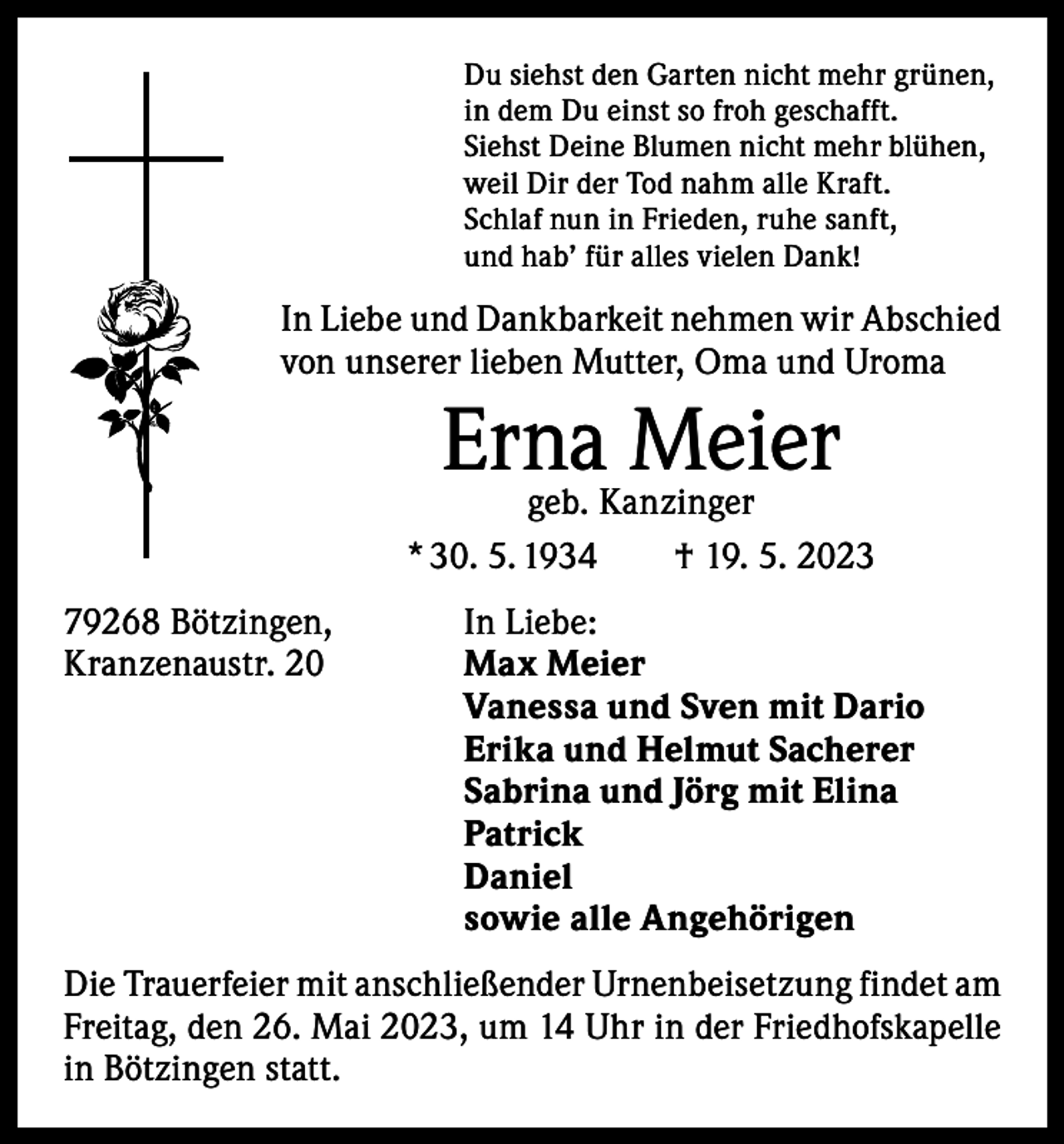 <p>Du siehst den Garten nicht mehr grünen,<br />in dem Du einst so froh geschafft.<br />Siehst Deine Blumen nicht mehr blühen,<br />weil Dir der Tod nahm alle Kraft.<br />Schlaf nun in Frieden, ruhe sanft,<br />und hab’ für alles vielen Dank!</p><p>In Liebe und Dankbarkeit nehmen wir Abschied<br />von unserer lieben Mutter, Oma und Uroma</p><p>Erna<br />Meier<br />geb. Kanzinger<br />* 30. 5. 1934 † 19. 5. 2023<br />79268 Bötzingen,<br />In Liebe:<br />Kranzenaustr. 20 Max Meier<br />Vanessa und Sven mit Dario<br />Erika und Helmut Sacherer<br />Sabrina und Jörg mit Elina<br />Patrick<br />Daniel<br />sowie alle Angehörigen<br />Die Trauerfeier mit anschließender Urnenbeisetzung findet am<br />Freitag, den 26. Mai 2023, um 14 Uhr in der Friedhofskapelle<br />in Bötzingen statt.</p>