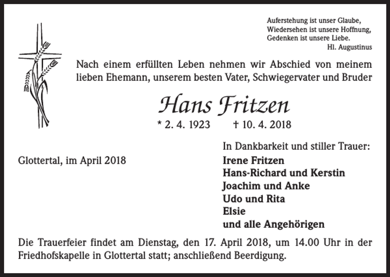 <p>Auferstehung ist unser Glaube,<br />Wiedersehen ist unsere Hoffnung,<br />Gedenken ist unsere Liebe.</p><p>Hl. Augustinus</p><p>Nach einem erfüllten Leben nehmen wir Abschied von meinem<br />­lieben Ehemann, unserem besten Vater, Schwiegervater und Bruder</p><p>Hans Fritzen</p><p>* 2. 4. 1923 † 10. 4. 2018</p><p>Glottertal, im April 2018</p><p>In Dankbarkeit und stiller Trauer:<br />Irene Fritzen<br />Hans-Richard und Kerstin<br />Joachim und Anke<br />Udo und Rita<br />Elsie<br />und alle Angehörigen</p><p>Die Trauerfeier findet am Dienstag, den 17. April 2018, um 14.00 Uhr in der<br />Friedhofskapelle in Glottertal statt; anschließend Beerdigung.</p>