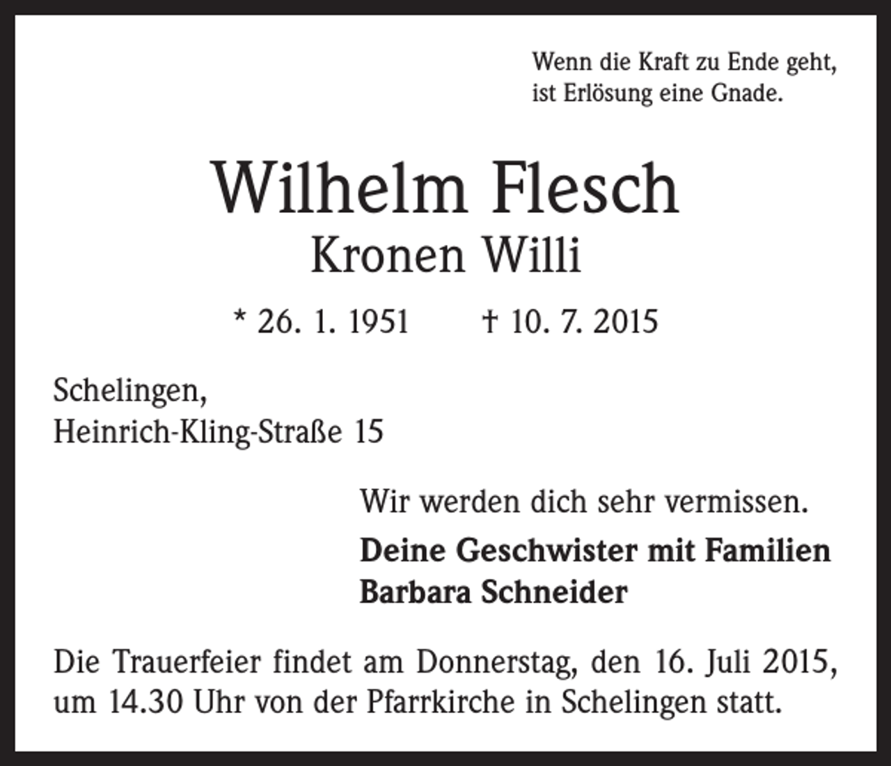 <p>Wenn die Kraft zu Ende geht,<br />ist Erlösung eine Gnade.</p><p>Wilhelm Flesch<br />Kronen Willi</p><p>* 26. 1. 1951 † 10. 7. 2015<br />Schelingen,<br />Heinrich-Kling-Straße 15<br />Wir werden dich sehr vermissen.<br />Deine Geschwister mit Familien<br />Barbara Schneider<br />Die Trauerfeier findet am Donnerstag, den 16. Juli 2015,<br />um 14.30 Uhr von der Pfarrkirche in Schelingen statt.</p>