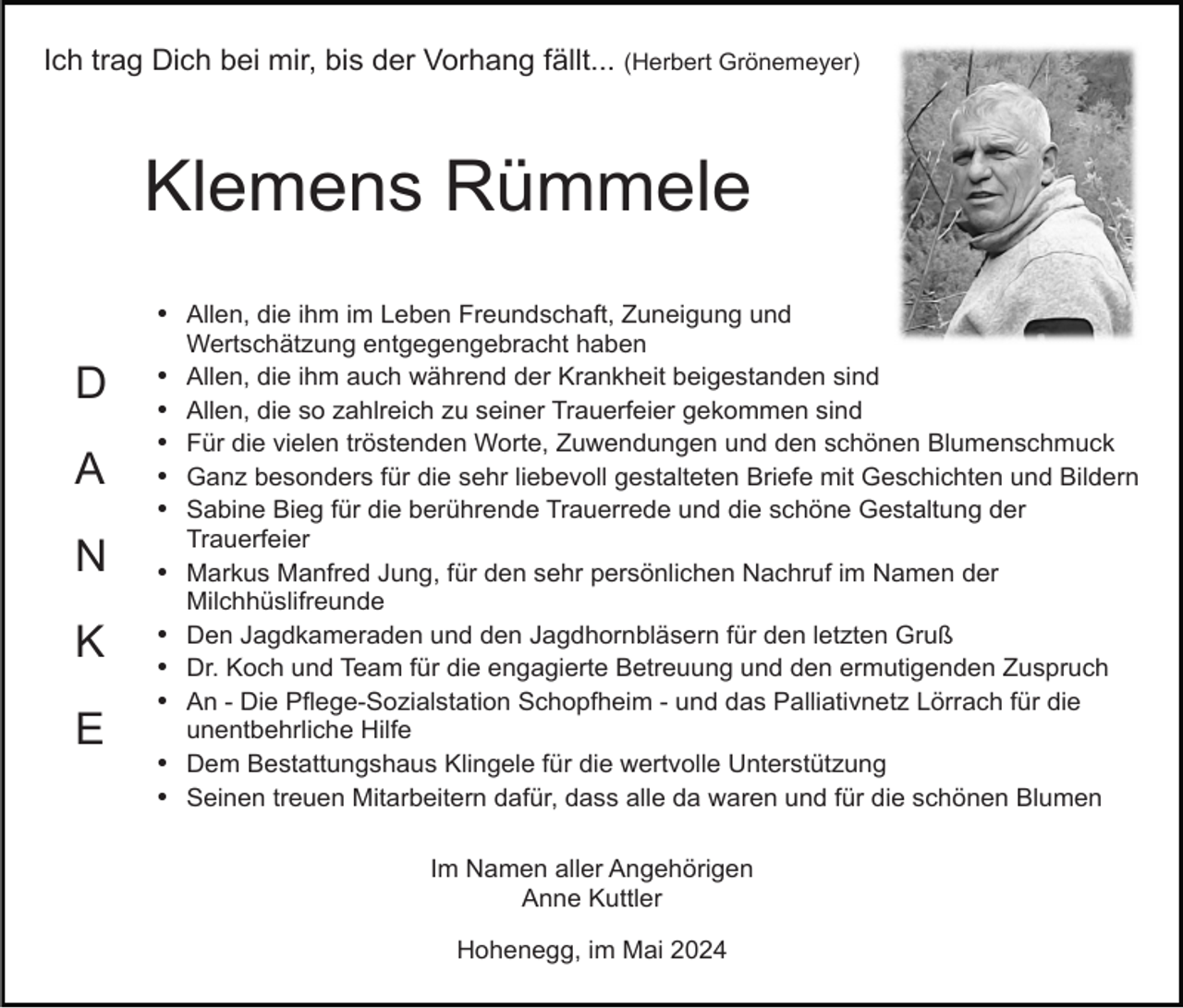<p>Ich trag Dich bei mir, bis der Vorhang fällt... (Herbert Grönemeyer)</p><p>Klemens Rümmele<br />Allen, die ihm im Leben Freundschaft, Zuneigung und</p><p>D<br />A<br />N<br />K<br />E</p><p>Wertschätzung entgegengebracht haben<br />Allen, die ihm auch während der Krankheit beigestanden sind<br />Allen, die so zahlreich zu seiner Trauerfeier gekommen sind<br />Für die vielen tröstenden Worte, Zuwendungen und den schönen Blumenschmuck<br />Ganz besonders für die sehr liebevoll gestalteten Briefe mit Geschichten und Bildern<br />Sabine Bieg für die berührende Trauerrede und die schöne Gestaltung der<br />Trauerfeier<br />Markus Manfred Jung, für den sehr persönlichen Nachruf im Namen der<br />Milchhüslifreunde<br />Den Jagdkameraden und den Jagdhornbläsern für den letzten Gruß<br />Dr. Koch und Team für die engagierte Betreuung und den ermutigenden Zuspruch<br />An - Die Pflege-Sozialstation Schopfheim - und das Palliativnetz Lörrach für die<br />unentbehrliche Hilfe<br />Dem Bestattungshaus Klingele für die wertvolle Unterstützung<br />Seinen treuen Mitarbeitern dafür, dass alle da waren und für die schönen Blumen<br />Im Namen aller Angehörigen<br />Anne Kuttler<br />Hohenegg, im Mai 2024</p>