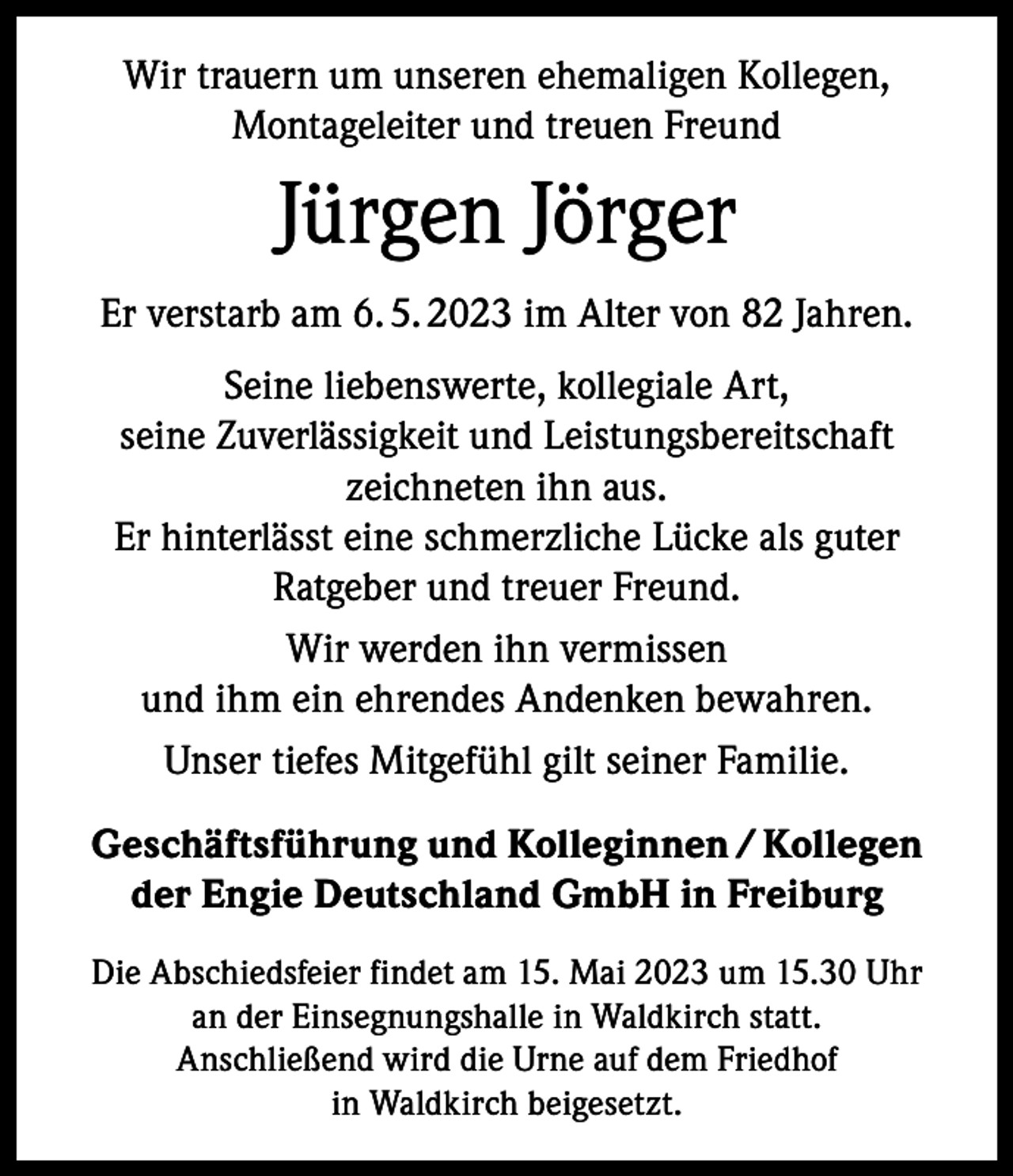 <p>Wir trauern um unseren ehemaligen Kollegen,<br />Montageleiter und treuen Freund</p><p>Jürgen Jörger<br />Er verstarb am 6. 5. 2023 im Alter von 82 Jahren.<br />Seine liebenswerte, kollegiale Art,<br />seine Zuverlässigkeit und Leistungsbereitschaft<br />zeichneten ihn aus.<br />Er hinterlässt eine schmerzliche Lücke als guter<br />Ratgeber und treuer Freund.<br />Wir werden ihn vermissen<br />und ihm ein ehrendes Andenken bewahren.<br />Unser tiefes Mitgefühl gilt seiner Familie.<br />Geschäftsführung und Kolleginnen / Kollegen<br />der Engie Deutschland GmbH in Freiburg<br />Die Abschiedsfeier findet am 15. Mai 2023 um 15.30 Uhr<br />an der Einsegnungshalle in Waldkirch statt.<br />Anschließend wird die Urne auf dem Friedhof<br />in Waldkirch beigesetzt.</p>