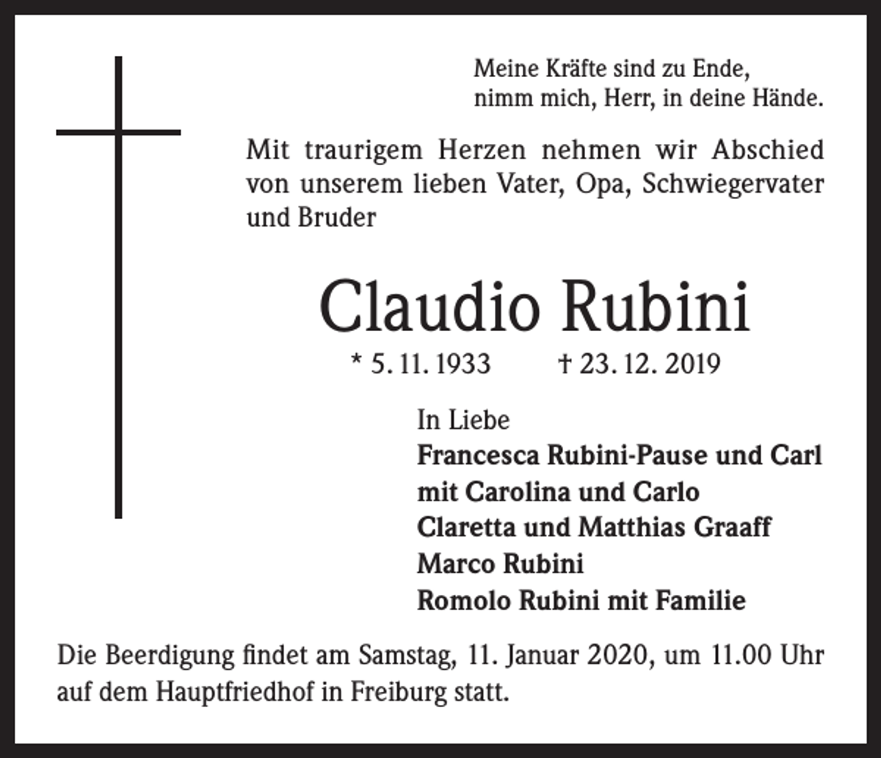 <p>Meine Kräfte sind zu Ende,<br />nimm mich, Herr, in deine Hände.</p><p>Mit traurigem Herzen nehmen wir Abschied<br />von unserem lieben Vater, Opa, Schwiegervater<br />und Bruder</p><p>Claudio Rubini<br />* 5. 11. 1933</p><p>† 23. 12. 2019</p><p>In Liebe<br />Francesca Rubini-Pause und Carl<br />mit Carolina und Carlo<br />Claretta und Matthias Graaff<br />Marco Rubini<br />Romolo Rubini mit Familie<br />Die Beerdigung findet am Samstag, 11. Januar 2020, um 11.00 Uhr<br />auf dem Hauptfriedhof in Freiburg statt.</p>