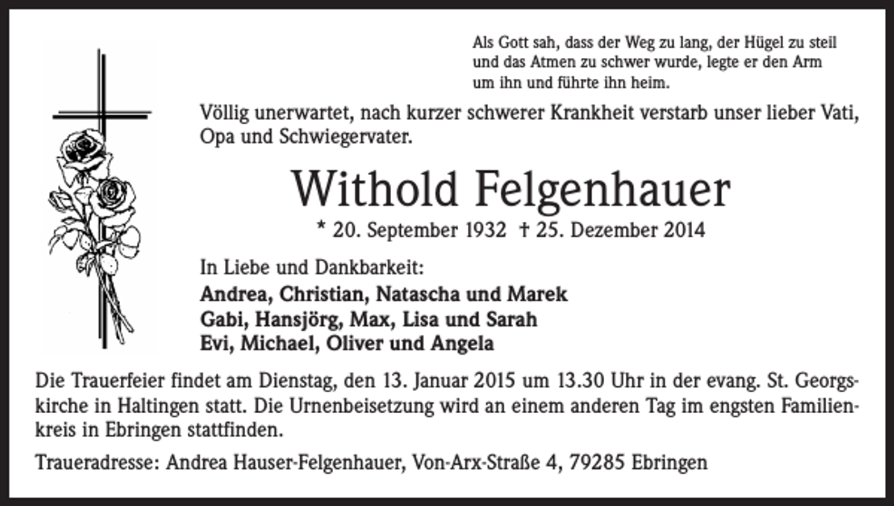 <p>Als Gott sah, dass der Weg zu lang, der Hügel zu steil<br />und das Atmen zu schwer wurde, legte er den Arm<br />um ihn und führte ihn heim.</p><p>Völlig unerwartet, nach kurzer schwerer Krankheit verstarb unser lieber Vati,<br />Opa und Schwiegervater.</p><p>Withold Felgenhauer<br />* 20. September 1932 † 25. Dezember 2014</p><p>In Liebe und Dankbarkeit:<br />Andrea, Christian, Natascha und Marek<br />Gabi, Hansjörg, Max, Lisa und Sarah<br />Evi, Michael, Oliver und Angela<br />Die Trauerfeier findet am Dienstag, den 13. Januar 2015 um 13.30 Uhr in der evang. St. Georgs­<br />kirche in Haltingen statt. Die Urnenbeisetzung wird an einem anderen Tag im engsten Familien­<br />kreis in Ebringen stattfinden.<br />Traueradresse: Andrea Hauser-Felgenhauer, Von-Arx-Straße 4, 79285 Ebringen</p>