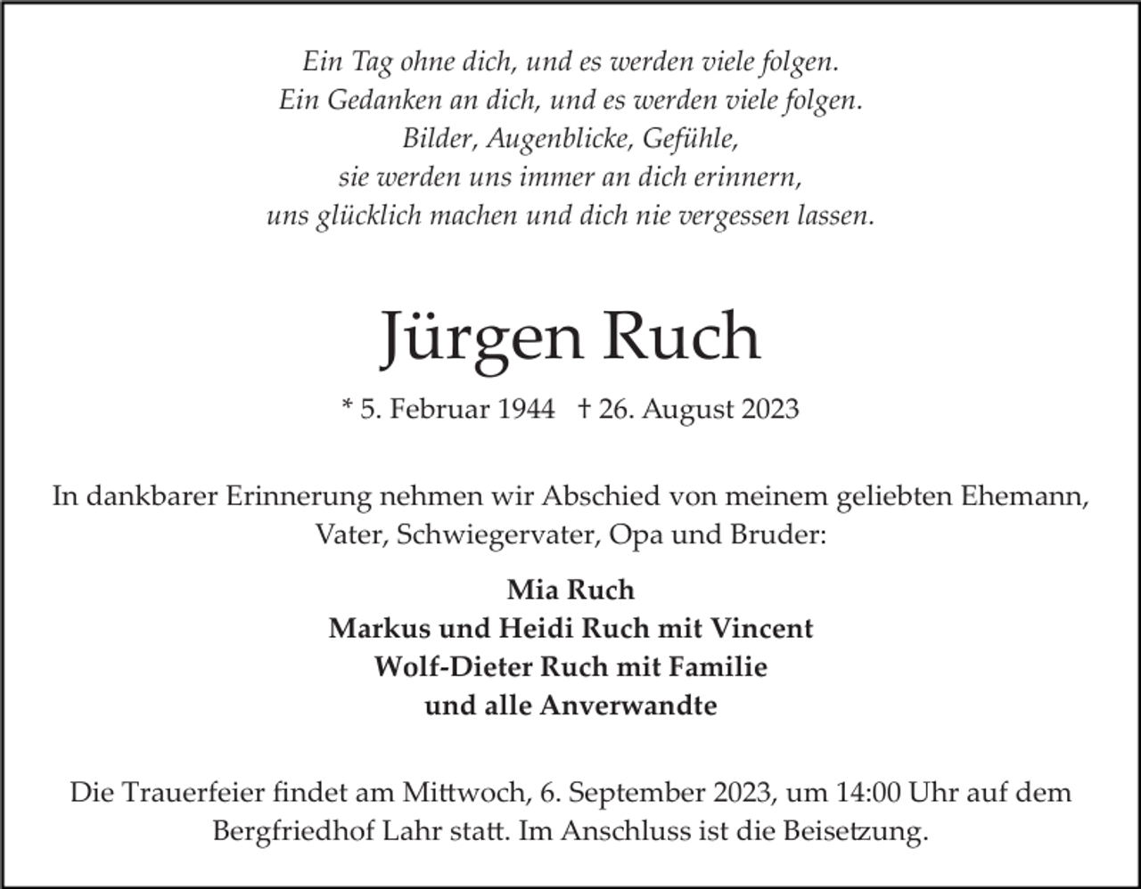 <p>Ein Tag ohne dich, und es werden viele folgen.<br />Ein Gedanken an dich, und es werden viele folgen.<br />Bilder, Augenblicke, Gefühle,<br />sie werden uns immer an dich erinnern,<br />uns glücklich machen und dich nie vergessen lassen.</p><p>Jürgen Ruch<br />* 5. Februar 1944 † 26. August 2023<br />In dankbarer Erinnerung nehmen wir Abschied von meinem geliebten Ehemann,<br />Vater, Schwiegervater, Opa und Bruder:<br />Mia Ruch<br />Markus und Heidi Ruch mit Vincent<br />Wolf-Dieter Ruch mit Familie<br />und alle Anverwandte<br />Die Trauerfeier ﬁndet am Mi�woch, 6. September 2023, um 14:00 Uhr auf dem<br />Bergfriedhof Lahr sta�. Im Anschluss ist die Beise�ung.</p>