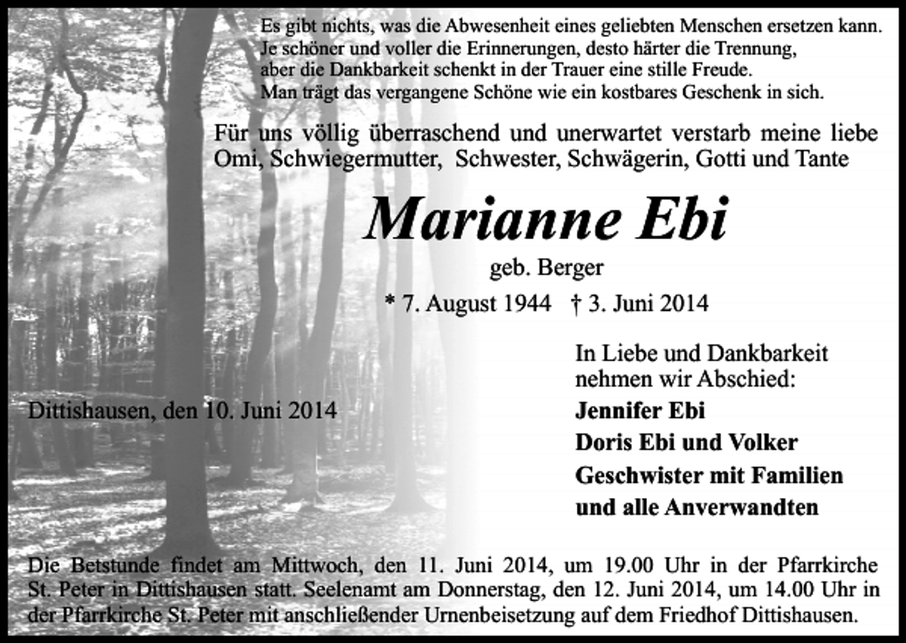 <p>Es gibt nichts, was die Abwesenheit eines geliebten Menschen ersetzen kann.<br />Je schöner und voller die Erinnerungen, desto härter die Trennung,<br />aber die Dankbarkeit schenkt in der Trauer eine stille Freude.<br />Man trägt das vergangene Schöne wie ein kostbares Geschenk in sich.</p><p>Für uns völlig überraschend und unerwartet verstarb meine liebe<br />Omi, Schwiegermutter, Schwester, Schwägerin, Gotti und Tante</p><p>Marianne Ebi<br />geb. Berger<br />* 7. August 1944 † 3. Juni 2014</p><p>Dittishausen, den 10. Juni 2014</p><p>In Liebe und Dankbarkeit<br />nehmen wir Abschied:<br />Jennifer Ebi<br />Doris Ebi und Volker<br />Geschwister mit Familien<br />und alle Anverwandten</p><p>Die Betstunde findet am Mittwoch, den 11. Juni 2014, um 19.00 Uhr in der Pfarrkirche<br />St. Peter in Dittishausen statt. Seelenamt am Donnerstag, den 12. Juni 2014, um 14.00 Uhr in<br />der Pfarrkirche St. Peter mit anschließender Urnenbeisetzung auf dem Friedhof Dittishausen.</p>