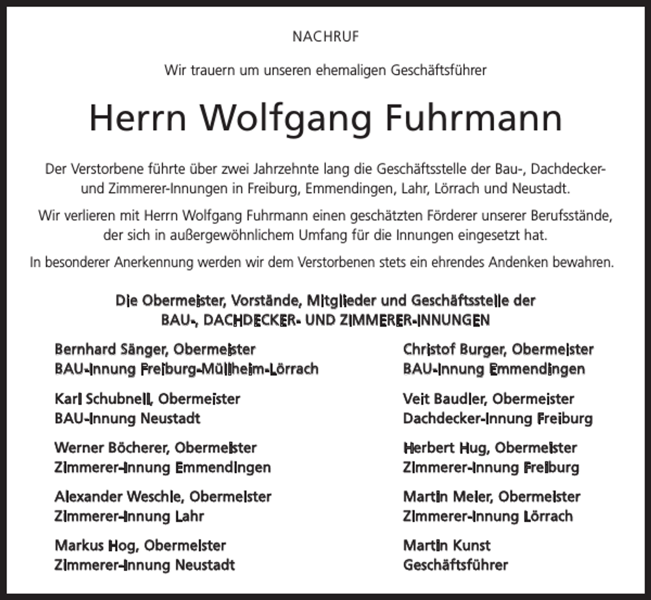 <p>NACHRUF<br />Wir trauern um unseren ehemaligen Geschäftsführer</p><p>Herrn Wolfgang Fuhrmann<br />Der Verstorbene führte über zwei Jahrzehnte lang die Geschäftsstelle der Bau-, Dachdeckerund Zimmerer-Innungen in Freiburg, Emmendingen, Lahr, Lörrach und Neustadt.<br />Wir verlieren mit Herrn Wolfgang Fuhrmann einen geschätzten Förderer unserer Berufsstände,<br />der sich in außergewöhnlichem Umfang für die Innungen eingesetzt hat.<br />In besonderer Anerkennung werden wir dem Verstorbenen stets ein ehrendes A<br />­ ndenken bewahren.<br />Die Obermeister, Vorstände, Mitglieder und Geschäftsstelle der<br />BAU-, DACHDECKER- UND ZIMMERER-INNUNGEN</p><p>Bernhard Sänger, Obermeister<br />BAU-Innung Freiburg-Müllheim-Lörrach</p><p>Christof Burger, Obermeister<br />BAU-Innung Emmendingen</p><p>Karl Schubnell, Obermeister<br />BAU-Innung Neustadt</p><p>Veit Baudler, Obermeister<br />Dachdecker-Innung Freiburg</p><p>Werner Böcherer, Obermeister<br />Zimmerer-Innung Emmendingen</p><p>Herbert Hug, Obermeister<br />Zimmerer-Innung Freiburg</p><p>Alexander Weschle, Obermeister<br />Zimmerer-Innung Lahr</p><p>Martin Meier, Obermeister<br />Zimmerer-Innung Lörrach</p><p>Markus Hog, Obermeister<br />Zimmerer-Innung Neustadt</p><p>Martin Kunst<br />Geschäftsführer</p>