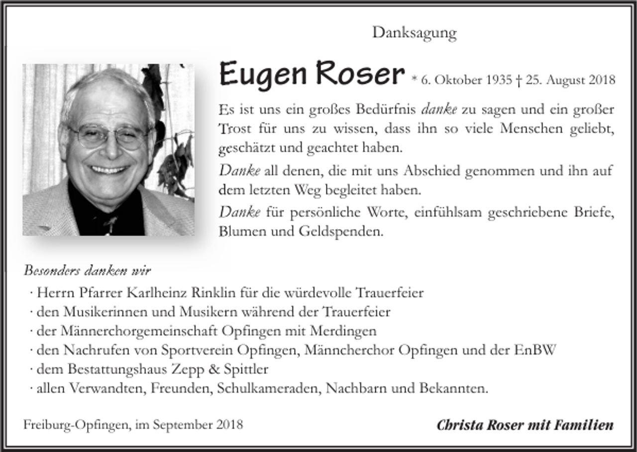 <p>Danksagung</p><p>Eugen Roser</p><p>* 6. Oktober 1935 † 25. August 2018</p><p>Es ist uns ein großes Bedürfnis danke zu sagen und ein großer<br />Trost für uns zu wissen, dass ihn so viele Menschen geliebt,<br />geschätzt und geachtet haben.<br />Danke all denen, die mit uns Abschied genommen und ihn auf<br />dem letzten Weg begleitet haben.<br />Danke für persönliche Worte, einfühlsam geschriebene Briefe,<br />Blumen und Geldspenden.</p><p>Besonders danken wir<br />∙ Herrn Pfarrer Karlheinz Rinklin für die würdevolle Trauerfeier<br />∙ den Musikerinnen und Musikern während der Trauerfeier<br />∙ der Männerchorgemeinschaft Opfingen mit Merdingen<br />∙ den Nachrufen von Sportverein Opfingen, Männcherchor Opfingen und der EnBW<br />∙ dem Bestattungshaus Zepp &amp; Spittler<br />∙ allen Verwandten, Freunden, Schulkameraden, Nachbarn und Bekannten.<br />Freiburg-Opfingen, im September 2018</p><p>Christa Roser mit Familien</p>