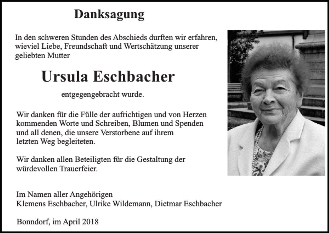 <p>Danksagung<br />In den schweren Stunden des Abschieds durften wir erfahren,<br />wieviel Liebe, Freundschaft und Wertschätzung unserer<br />geliebten Mutter</p><p>Ursula Eschbacher<br />entgegengebracht wurde.<br />Wir danken für die Fülle der aufrichtigen und von Herzen<br />kommenden Worte und Schreiben, Blumen und Spenden<br />und all denen, die unsere Verstorbene auf ihrem<br />letzten Weg begleiteten.<br />Wir danken allen Beteiligten für die Gestaltung der<br />würdevollen Trauerfeier.<br />Im Namen aller Angehörigen<br />Klemens Eschbacher, Ulrike Wildemann, Dietmar Eschbacher<br />Bonndorf, im April 2018</p>