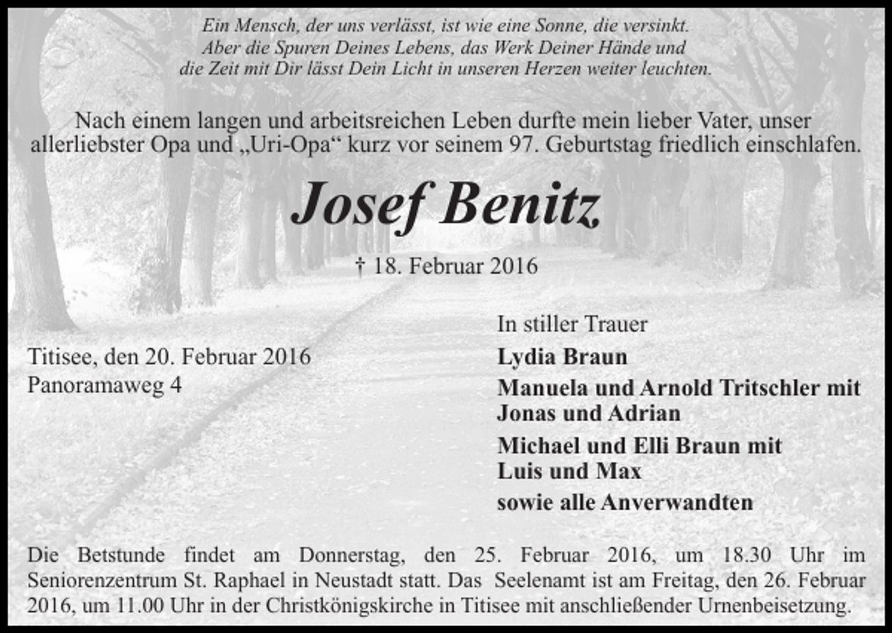 <p>Ein Mensch, der uns verlässt, ist wie eine Sonne, die versinkt.<br />Aber die Spuren Deines Lebens, das Werk Deiner Hände und<br />die Zeit mit Dir lässt Dein Licht in unseren Herzen weiter leuchten.</p><p>Nach einem langen und arbeitsreichen Leben durfte mein lieber Vater, unser<br />allerliebster Opa und „Uri-Opa“ kurz vor seinem 97. Geburtstag friedlich einschlafen.</p><p>Josef Benitz<br />† 18. Februar 2016</p><p>Titisee, den 20. Februar 2016<br />Panoramaweg 4</p><p>In stiller Trauer<br />Lydia Braun<br />Manuela und Arnold Tritschler mit<br />Jonas und Adrian<br />Michael und Elli Braun mit<br />Luis und Max<br />sowie alle Anverwandten</p><p>Die Betstunde findet am Donnerstag, den 25. Februar 2016, um 18.30 Uhr im<br />Seniorenzentrum St. Raphael in Neustadt statt. Das Seelenamt ist am Freitag, den 26. Februar<br />2016, um 11.00 Uhr in der Christkönigskirche in Titisee mit anschließender Urnenbeisetzung.</p>