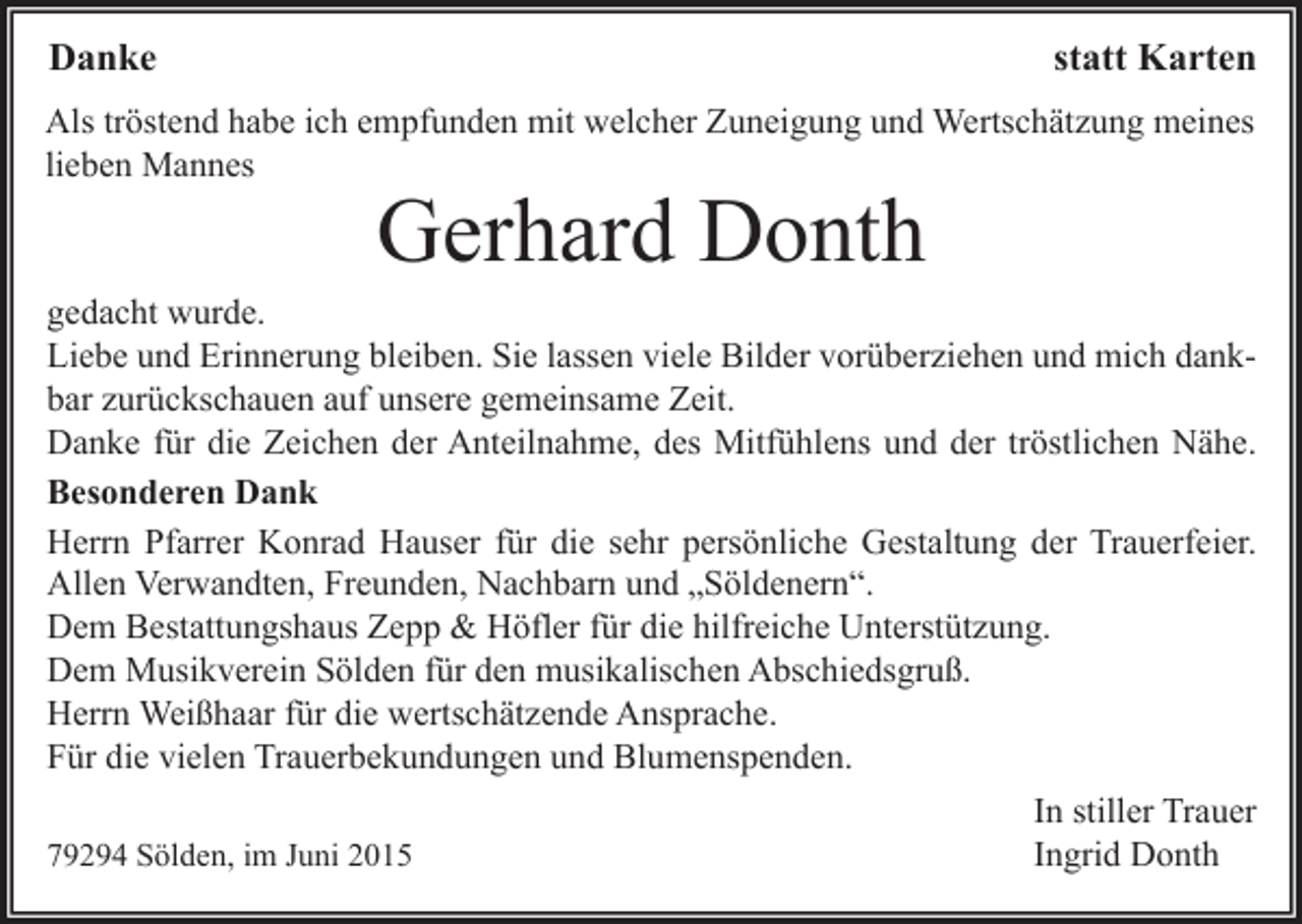 <p>Danke</p><p>statt Karten</p><p>Als tröstend habe ich empfunden mit welcher Zuneigung und Wertschätzung meines<br />lieben Mannes</p><p>Gerhard Donth</p><p>gedacht wurde.<br />Liebe und Erinnerung bleiben. Sie lassen viele Bilder vorüberziehen und mich dankbar zurückschauen auf unsere gemeinsame Zeit.<br />Danke für die Zeichen der Anteilnahme, des Mitfühlens und der tröstlichen Nähe.<br />Besonderen Dank<br />Herrn Pfarrer Konrad Hauser für die sehr persönliche Gestaltung der Trauerfeier.<br />Allen Verwandten, Freunden, Nachbarn und „Söldenern“.<br />Dem Bestattungshaus Zepp &amp; Höfler für die hilfreiche Unterstützung.<br />Dem Musikverein Sölden für den musikalischen Abschiedsgruß.<br />Herrn Weißhaar für die wertschätzende Ansprache.<br />Für die vielen Trauerbekundungen und Blumenspenden.<br />79294 Sölden, im Juni 2015</p><p>In stiller Trauer<br />Ingrid Donth</p>