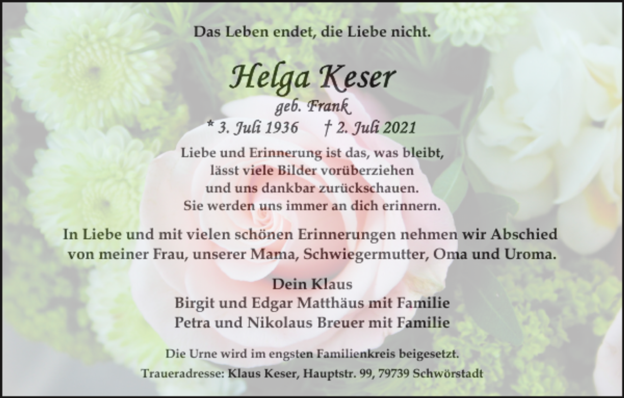 <p>Das Leben endet, die Liebe nicht.</p><p>Liebe und Erinnerung ist das, was bleibt,<br />lässt viele Bilder vorüberziehen<br />und uns dankbar zurückschauen.<br />Sie werden uns immer an dich erinnern.</p><p>In Liebe und mit vielen schönen Erinnerungen nehmen wir Abschied<br />von meiner Frau, unserer Mama, Schwiegermutter, Oma und Uroma.<br />Dein Klaus<br />Birgit und Edgar Matthäus mit Familie<br />Petra und Nikolaus Breuer mit Familie<br />Die Urne wird im engsten Familienkreis beigesetzt.<br />Traueradresse: Klaus Keser, Hauptstr. 99, 79739 Schwörstadt</p>