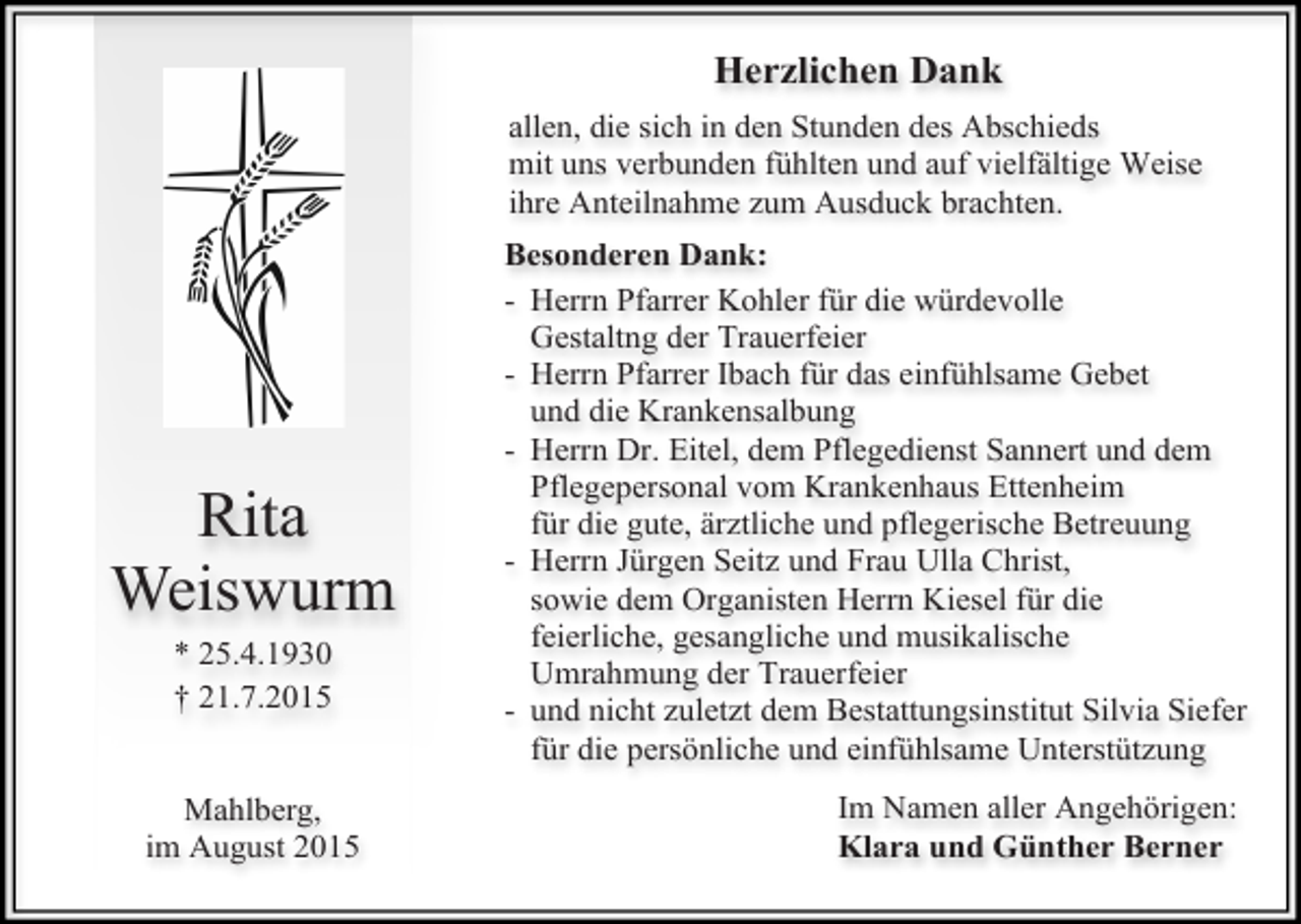 <p>Herzlichen Dank<br />allen, die sich in den Stunden des Abschieds<br />mit uns verbunden fühlten und auf vielfältige Weise<br />ihre Anteilnahme zum Ausduck brachten.</p><p>Rita<br />Weiswurm<br />* 25.4.1930<br />† 21.7.2015<br />Mahlberg,<br />im August 2015</p><p>Besonderen Dank:<br />- Herrn Pfarrer Kohler für die würdevolle<br />Gestaltng der Trauerfeier<br />- Herrn Pfarrer Ibach für das einfühlsame Gebet<br />und die Krankensalbung<br />- Herrn Dr. Eitel, dem Pflegedienst Sannert und dem<br />Pflegepersonal vom Krankenhaus Ettenheim<br />für die gute, ärztliche und pflegerische Betreuung<br />- Herrn Jürgen Seitz und Frau Ulla Christ,<br />sowie dem Organisten Herrn Kiesel für die<br />feierliche, gesangliche und musikalische<br />Umrahmung der Trauerfeier<br />- und nicht zuletzt dem Bestattungsinstitut Silvia Siefer<br />für die persönliche und einfühlsame Unterstützung<br />Im Namen aller Angehörigen:<br />Klara und Günther Berner</p>