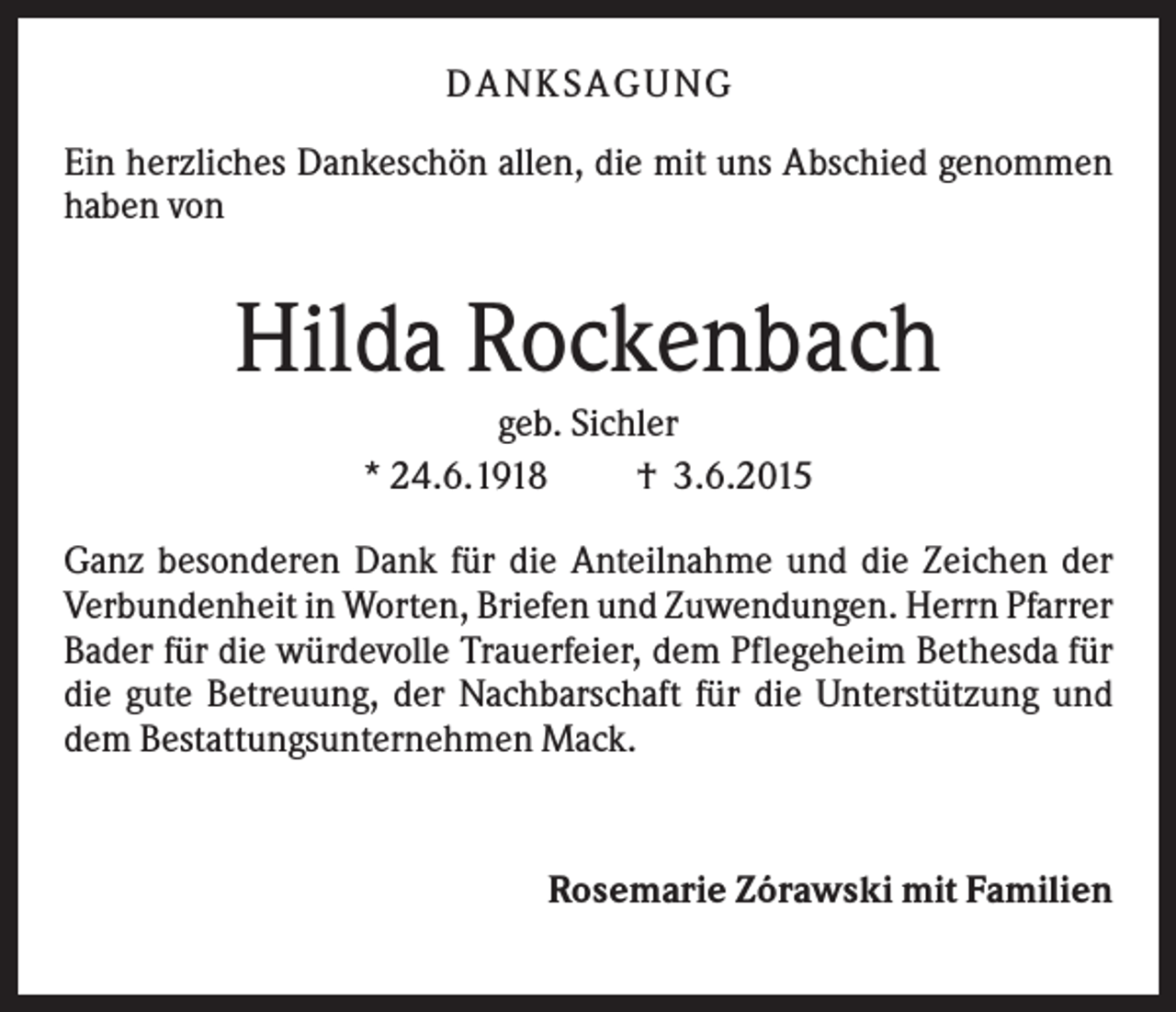 <p>D A NK S A G U NG<br />Ein herzliches Dankeschön allen, die mit uns Abschied genommen<br />haben von</p><p>Hilda Rockenbach<br />geb. Sichler<br />* 24.6.1918<br />† 3.6.2015<br />Ganz besonderen Dank für die Anteilnahme und die Zeichen der<br />Verbundenheit in Worten, Briefen und Zuwendungen. Herrn Pfarrer<br />Bader für die würdevolle Trauerfeier, dem Pflegeheim Bethesda für<br />die gute Betreuung, der Nachbarschaft für die Unterstützung und<br />dem Bestattungsunternehmen Mack.</p><p>Rosemarie Zórawski mit Familien</p>