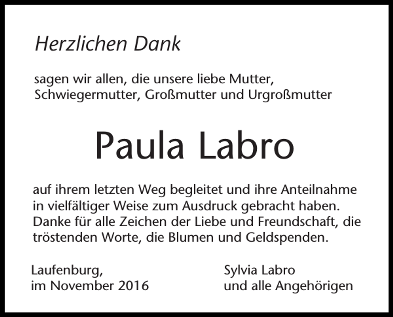 <p>Herzlichen Dank<br />sagen wir allen, die unsere liebe Mutter,<br />Schwiegermutter, Großmutter und Urgroßmutter</p><p>Paula Labro<br />auf ihrem letzten Weg begleitet und ihre Anteilnahme<br />in vielfältiger Weise zum Ausdruck gebracht haben.<br />Danke für alle Zeichen der Liebe und Freundschaft, die<br />tröstenden Worte, die Blumen und Geldspenden.<br />Laufenburg,<br />im November 2016</p><p>Sylvia Labro<br />und alle Angehörigen</p>
