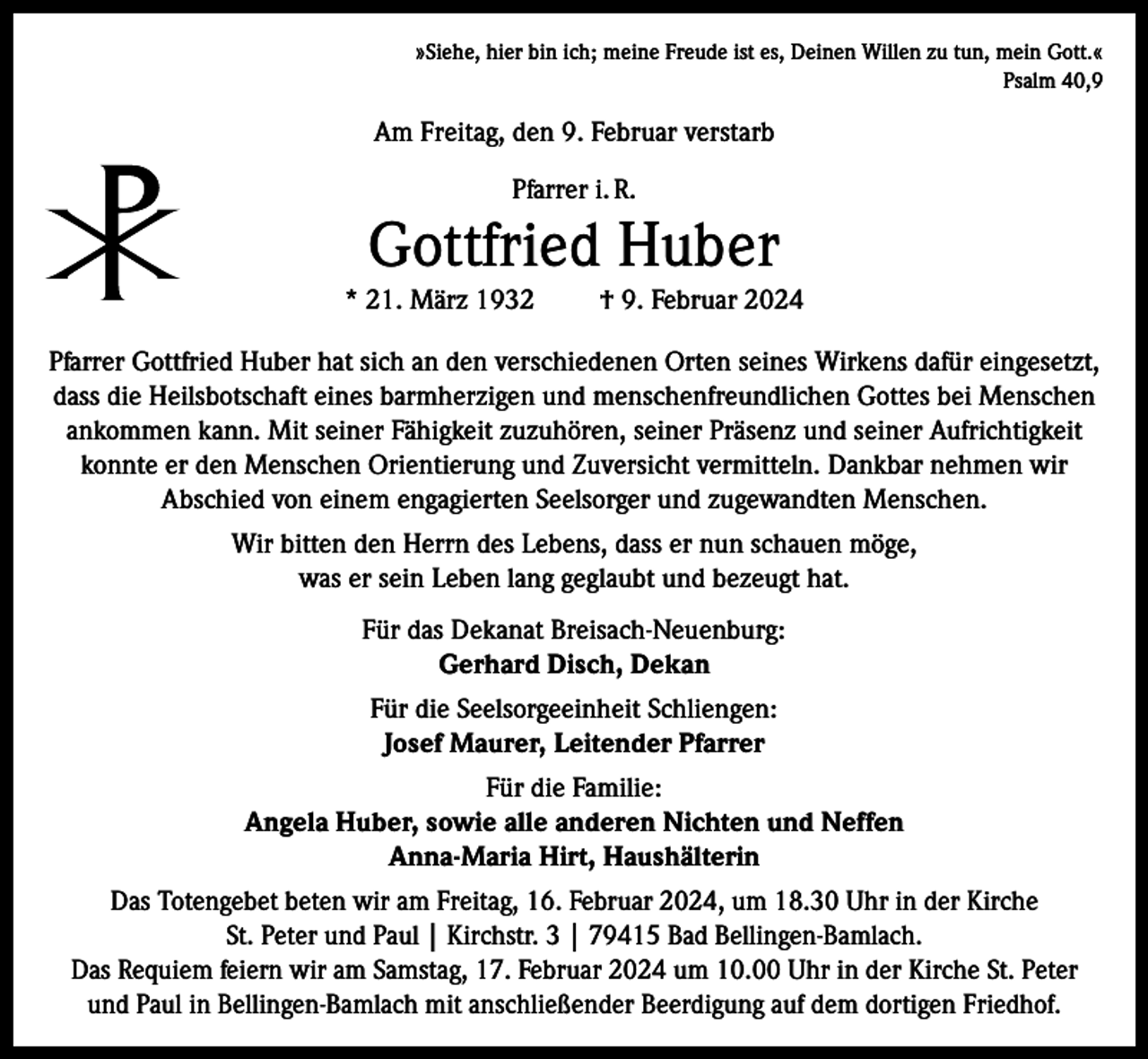 <p>»Siehe, hier bin ich; meine Freude ist es, Deinen Willen zu tun, mein Gott.«<br />Psalm 40,9</p><p>Am Freitag, den 9. Februar verstarb<br />Pfarrer i. R.</p><p>Gottfried Huber<br />* 21. März 1932</p><p>† 9. Februar 2024</p><p>Pfarrer Gottfried Huber hat sich an den verschiedenen Orten seines Wirkens dafür eingesetzt,<br />dass die Heilsbotschaft eines barmherzigen und menschenfreundlichen Gottes bei Menschen<br />ankommen kann. Mit seiner Fähigkeit zuzuhören, seiner Präsenz und seiner Aufrichtigkeit<br />konnte er den Menschen Orientierung und Zuversicht vermitteln. Dankbar nehmen wir<br />Abschied von einem engagierten Seelsorger und zugewandten Menschen.<br />Wir bitten den Herrn des Lebens, dass er nun schauen möge,<br />was er sein Leben lang geglaubt und bezeugt hat.<br />Für das Dekanat Breisach-Neuenburg:<br />Gerhard Disch, Dekan<br />Für die Seelsorgeeinheit Schliengen:<br />Josef Maurer, Leitender Pfarrer<br />Für die Familie:<br />Angela Huber, sowie alle anderen Nichten und Neffen<br />Anna-Maria Hirt, Haushälterin<br />Das Totengebet beten wir am Freitag, 16. Februar 2024, um 18.30 Uhr in der Kirche<br />St. Peter und Paul | Kirchstr. 3 | 79415 Bad Bellingen-Bamlach.<br />Das Requiem feiern wir am Samstag, 17. Februar 2024 um 10.00 Uhr in der Kirche St. Peter<br />und Paul in Bellingen-Bamlach mit anschließender Beerdigung auf dem dortigen Friedhof.</p>