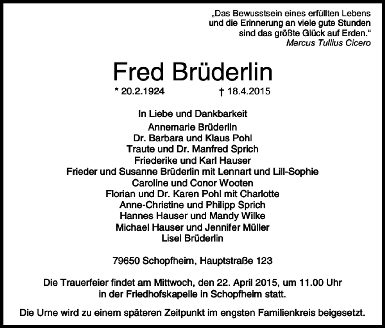 <p>„Das Bewusstsein eines erfüllten Lebens<br />und die Erinnerung an viele gute Stunden<br />sind das größte Glück auf Erden.“<br />Marcus Tullius Cicero</p><p>Fred Brüderlin<br />* 20.2.1924</p><p>† 18.4.2015</p><p>In Liebe und Dankbarkeit<br />Annemarie Brüderlin<br />Dr. Barbara und Klaus Pohl<br />Traute und Dr. Manfred Sprich<br />Friederike und Karl Hauser<br />Frieder und Susanne Brüderlin mit Lennart und Lill-Sophie<br />Caroline und Conor Wooten<br />Florian und Dr. Karen Pohl mit Charlotte<br />Anne-Christine und Philipp Sprich<br />Hannes Hauser und Mandy Wilke<br />Michael Hauser und Jennifer Müller<br />Lisel Brüderlin<br />79650 Schopfheim, Hauptstraße 123<br />Die Trauerfeier findet am Mittwoch, den 22. April 2015, um 11.00 Uhr<br />in der Friedhofskapelle in Schopfheim statt.<br />Die Urne wird zu einem späteren Zeitpunkt im engsten Familienkreis beigesetzt.</p>
