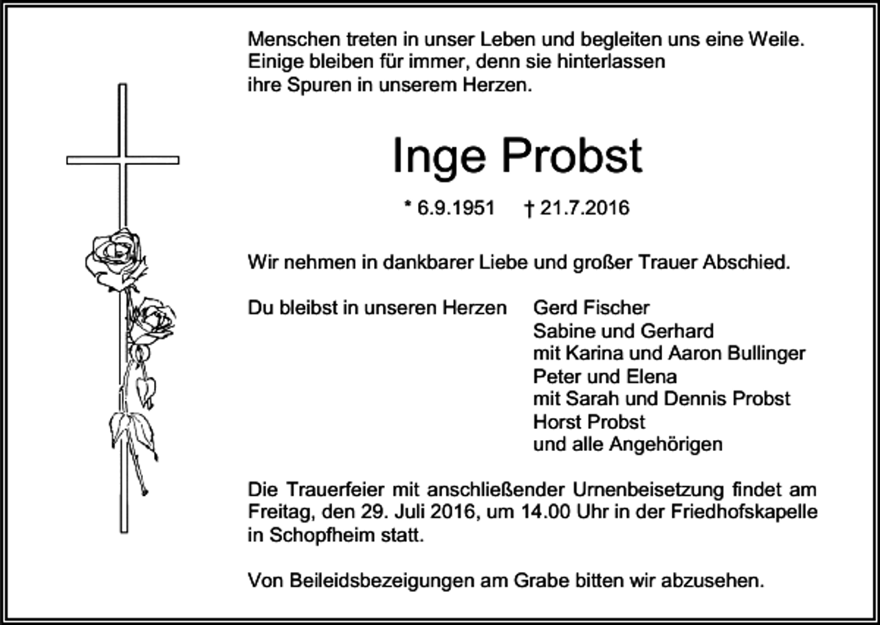 <p>Menschen treten in unser Leben und begleiten uns eine Weile.<br />Einige bleiben für immer, denn sie hinterlassen<br />ihre Spuren in unserem Herzen.</p><p>Inge Probst<br />* 6.9.1951</p><p>† 21.7.2016</p><p>Wir nehmen in dankbarer Liebe und großer Trauer Abschied.<br />Du bleibst in unseren Herzen</p><p>Gerd Fischer<br />Sabine und Gerhard<br />mit Karina und Aaron Bullinger<br />Peter und Elena<br />mit Sarah und Dennis Probst<br />Horst Probst<br />und alle Angehörigen</p><p>Die Trauerfeier mit anschließender Urnenbeisetzung findet am<br />Freitag, den 29. Juli 2016, um 14.00 Uhr in der Friedhofskapelle<br />in Schopfheim statt.<br />Von Beileidsbezeigungen am Grabe bitten wir abzusehen.</p>
