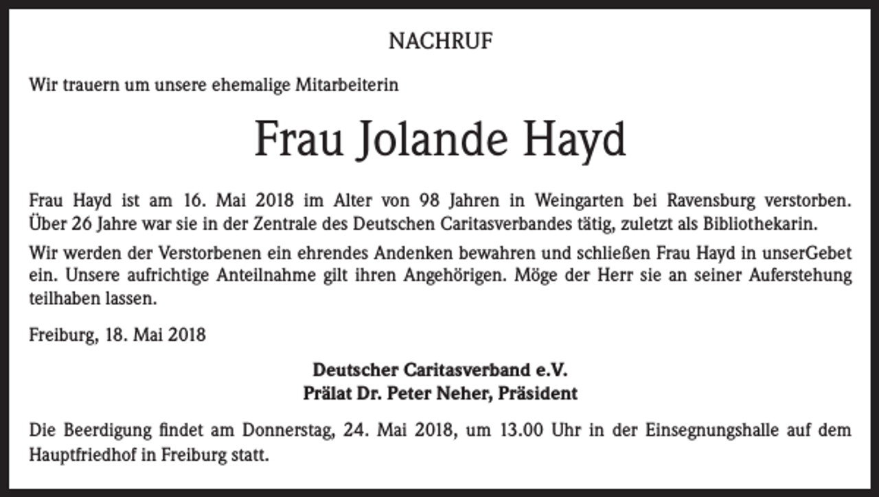 <p>NACHRUF<br />Wir trauern um unsere ehemalige Mitarbeiterin</p><p>Frau Jolande Hayd<br />Frau Hayd ist am 16. Mai 2018 im Alter von 98 Jahren in Weingarten bei Ravensburg verstorben.<br />Über 26 Jahre war sie in der Zentrale des Deutschen Caritasverbandes tätig, zuletzt als Bibliothekarin.<br />Wir werden der Verstorbenen ein ehrendes Andenken bewahren und schließen Frau Hayd in unserGebet<br />ein. Unsere aufrichtige Anteilnahme gilt ihren Angehörigen. Möge der Herr sie an seiner Auferstehung<br />teilhaben lassen.<br />Freiburg, 18. Mai 2018<br />Deutscher Caritasverband e.V.<br />Prälat Dr. Peter Neher, Präsident<br />Die Beerdigung findet am Donnerstag, 24. Mai 2018, um 13.00 Uhr in der Einsegnungshalle auf dem<br />Hauptfriedhof in Freiburg statt.</p>