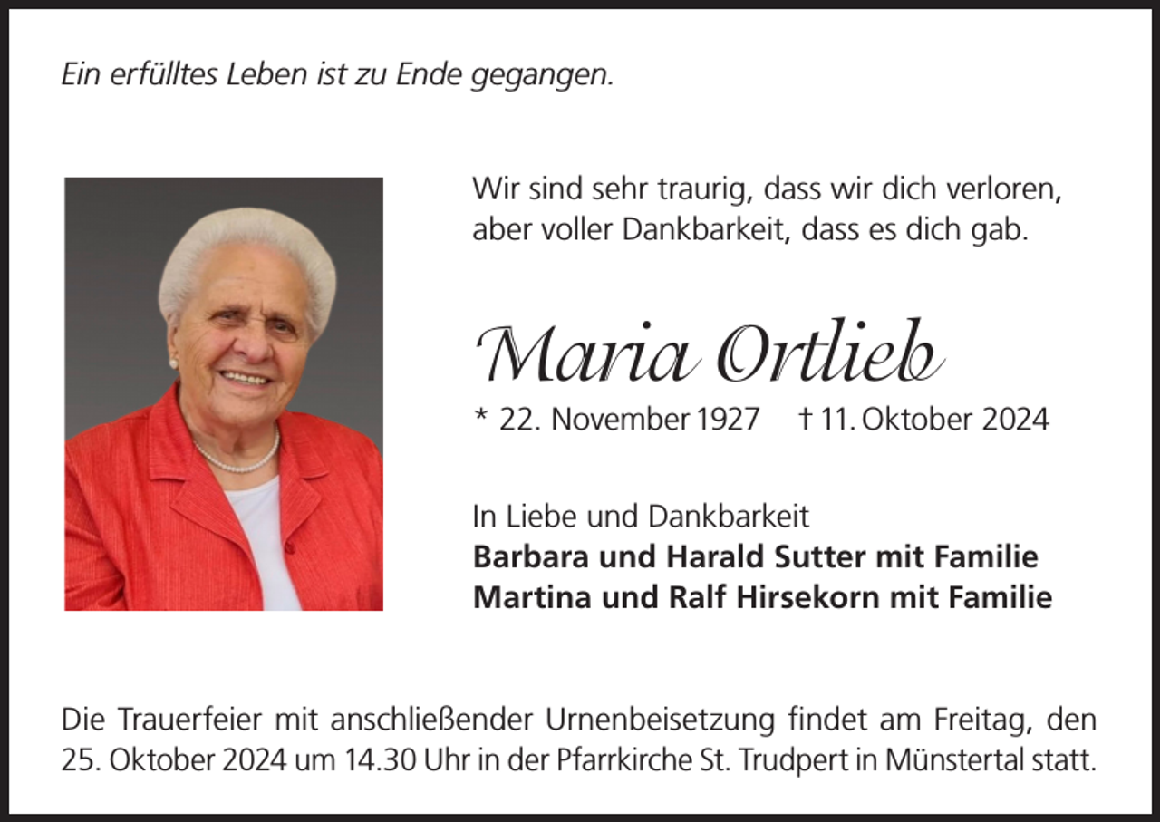 <p>Ein erfülltes Leben ist zu Ende gegangen.<br />Wir sind sehr traurig, dass wir dich verloren,<br />aber voller Dankbarkeit, dass es dich gab.</p><p>Maria Ortlieb<br />* 22. November 1927</p><p>† 11. Oktober 2024</p><p>In Liebe und Dankbarkeit<br />Barbara und Harald Sutter mit Familie<br />Martina und Ralf Hirsekorn mit Familie</p><p>Die Trauerfeier mit anschließender Urnenbeisetzung findet am Freitag, den<br />25. Oktober 2024 um 14.30 Uhr in der Pfarrkirche St. Trudpert in Münstertal statt.</p>