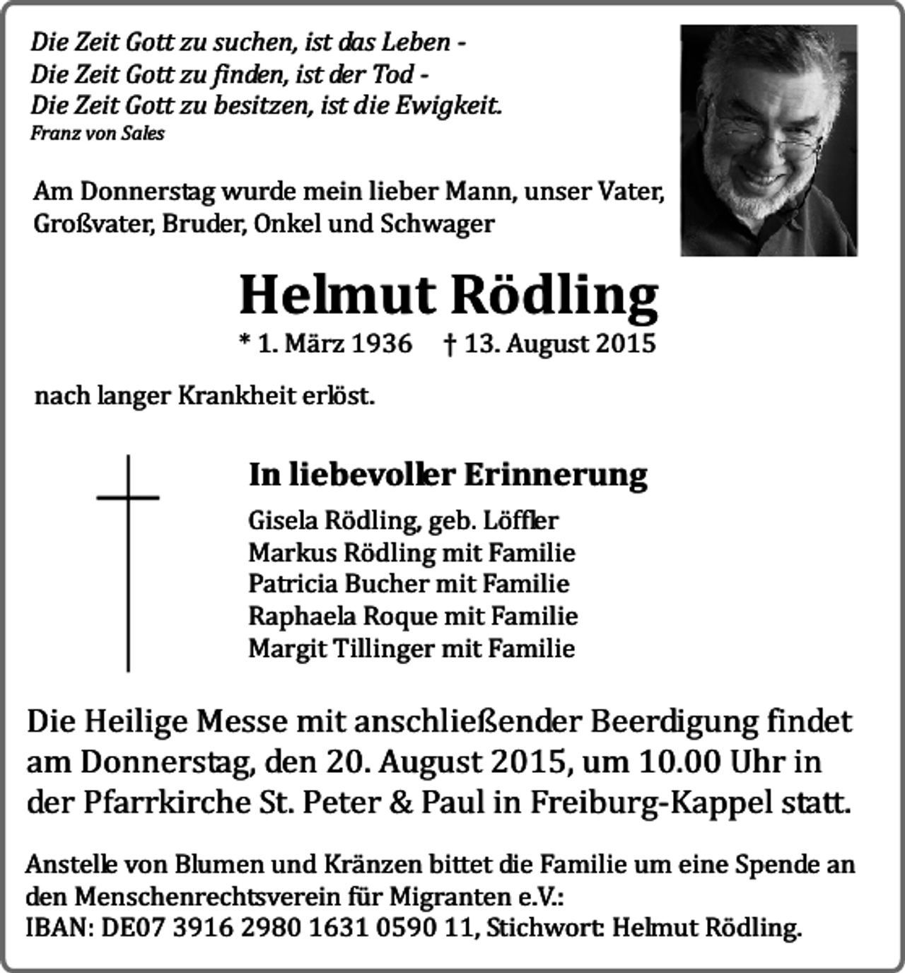 <p>Die Zeit Gott zu suchen, ist das Leben Die Zeit Gott zu finden, ist der Tod Die Zeit Gott zu besitzen, ist die Ewigkeit.<br />Franz von Sales</p><p>Am Donnerstag wurde mein lieber Mann, unser Vater,<br />Großvater, Bruder, Onkel und Schwager</p><p>Helmut Rödling<br />* 1. März 1936</p><p>† 13. August 2015</p><p>nach langer Krankheit erlöst.</p><p>In liebevoller Erinnerung</p><p>Gisela Rödling, geb. Löffler<br />Markus Rödling mit Familie<br />Patricia Bucher mit Familie<br />Raphaela Roque mit Familie<br />Margit Tillinger mit Familie</p><p>Die Heilige Messe mit anschließender Beerdigung findet<br />am Donnerstag, den 20. August 2015, um 10.00 Uhr in<br />der Pfarrkirche St. Peter &amp; Paul in Freiburg-Kappel statt.<br />Anstelle von Blumen und Kränzen bittet die Familie um eine Spende an<br />den Menschenrechtsverein für Migranten e.V.:<br />IBAN: DE07 3916 2980 1631 0590 11, Stichwort: Helmut Rödling.</p>