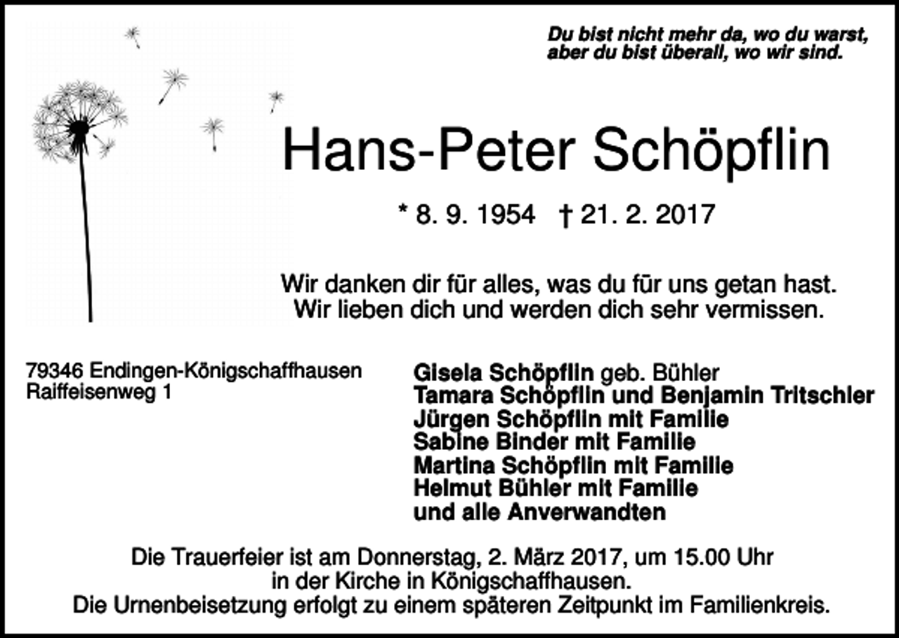 <p>Du bist nicht mehr da, wo du warst,<br />aber du bist überall, wo wir sind.</p><p>Hans-Peter Schöpflin<br />* 8. 9. 1954 † 21. 2. 2017<br />Wir danken dir für alles, was du für uns getan hast.<br />Wir lieben dich und werden dich sehr vermissen.<br />79346 Endingen-Königschaffhausen<br />Raiffeisenweg 1</p><p>Gisela Schöpflin geb. Bühler<br />Tamara Schöpflin und Benjamin Tritschler<br />Jürgen Schöpflin mit Familie<br />Sabine Binder mit Familie<br />Martina Schöpflin mit Familie<br />Helmut Bühler mit Familie<br />und alle Anverwandten</p><p>Die Trauerfeier ist am Donnerstag, 2. März 2017, um 15.00 Uhr<br />in der Kirche in Königschaffhausen.<br />Die Urnenbeisetzung erfolgt zu einem späteren Zeitpunkt im Familienkreis.</p>