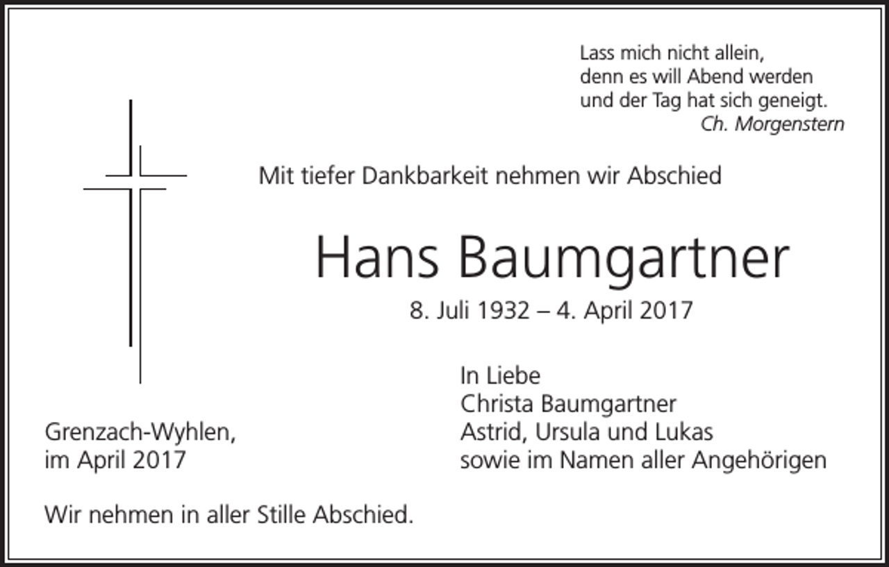 <p>Lass mich nicht allein,<br />denn es will Abend werden<br />und der Tag hat sich geneigt.<br />Ch. Morgenstern</p><p>Mit tiefer Dankbarkeit nehmen wir Abschied</p><p>Hans Baumgartner<br />8. Juli 1932 – 4. April 2017</p><p>Grenzach-Wyhlen,<br />im April 2017<br />Wir nehmen in aller Stille Abschied.</p><p>In Liebe<br />Christa Baumgartner<br />Astrid, Ursula und Lukas<br />sowie im Namen aller Angehörigen</p>