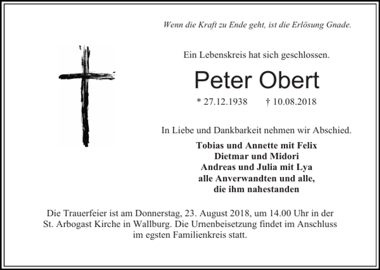 <p>Wenn die Kraft zu Ende geht, ist die Erlösung Gnade.</p><p>Ein Lebenskreis hat sich geschlossen.</p><p>Peter Obert<br />* 27.12.1938</p><p>† 10.08.2018</p><p>In Liebe und Dankbarkeit nehmen wir Abschied.<br />Tobias und Annette mit Felix<br />Dietmar und Midori<br />Andreas und Julia mit Lya<br />alle Anverwandten und alle,<br />die ihm nahestanden<br />Die Trauerfeier ist am Donnerstag, 23. August 2018, um 14.00 Uhr in der<br />St. Arbogast Kirche in Wallburg. Die Urnenbeisetzung findet im Anschluss<br />im egsten Familienkreis statt.</p>