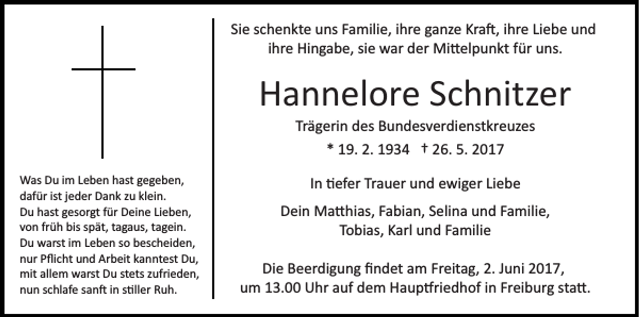 <p>Si e sschenkte<br />c h e n kt e uns<br />u ns FFamilie,<br />a mili e, ihre<br />i hr e ganze<br />g a nz e Kra�,<br />Kr a �, iihre<br />hr e Liebe<br />Li e be und<br />und<br />Sie<br />iihre<br />hr e Hingabe,<br />Hi n g a b e, sie<br />si e war<br />w ar der<br />d er Mi�elpunkt<br />Mi � el p u n kt für<br />f ür uns.<br />u ns.</p><p>Hannelore<br />H a n n el or e SSchnitzer<br />c h nitz er<br />Tr<br />Trägerin<br />ä g eri n des<br />d es Bundesverdienstkreuzes<br />B u n d es v er di e nst kr e uz es<br />** 19.<br />1 9. 2.<br />2. 1934<br />1 9 3 4 †† 226.<br />6. 5.<br />017<br />5. 22017</p><p>W as DDu<br />Was<br />u i im<br />m L Leben<br />e b e n h hast<br />ast g gegeben,<br />e g e b e n,<br />ddafür<br />af ür ist<br />e d er Dank<br />D a n k zzu<br />u klklein.<br />e i n.<br />istjjeder<br />DDu<br />u hhast<br />ast ggesorgt<br />es or gt ffür<br />ür DDeine<br />ei n e Lieben,<br />Li e b e n,<br />vvon<br />o n frfrüh<br />ü h bis<br />bis sspät,<br />p ät, ttagaus,<br />a g a us, tagein.<br />t a g ei n.<br />DDu<br />u warst<br />w arst i im<br />m LLeben<br />e b e n sso<br />o bbescheiden,<br />es c h ei d e n,<br />nnur<br />ur PPﬂicht<br />ﬂi c ht uund<br />n d Arbeit<br />Ar b eit kkanntest<br />a n nt est Du,<br />D u,<br />mit<br />e m wwarst<br />arst DDu<br />u ststets<br />ets z zufrieden,<br />ufri e d e n,<br />mitallallem<br />nnun<br />u n sschlafe<br />c hl af e ssan�<br />a n � iin<br />n ss�ller<br />�ll er Ruh.<br />R u h.</p><p>In<br />I n �efer<br />� ef er Trauer<br />Tr a u er und<br />u n d ewiger<br />e wi g er Liebe<br />Li e b e<br />DDein<br />ei n Ma�hias,<br />M a � hi as, FFabian,<br />a bi a n, SSelina<br />e li n a und<br />u n d Familie,<br />F a mili e,<br />TTobias,<br />o bi as, Karl<br />K arl und<br />u n d FFamilie<br />a mili e<br />Die<br />Di e BBeerdigung<br />e er di g u n g ﬁﬁndet<br />n d et aam<br />m Freitag,<br />Fr eit a g, 2.2. Juni<br />J u ni 2017,<br />2 0 1 7,<br />u m 113.00<br />3. Uhr<br />U hr aauf<br />uf ddem<br />e m Haup�riedhof<br />H a u p �ri e d h of iinn Fr<br />ei b ur g ssta�.<br />t a �.<br />um<br />Freiburg</p>