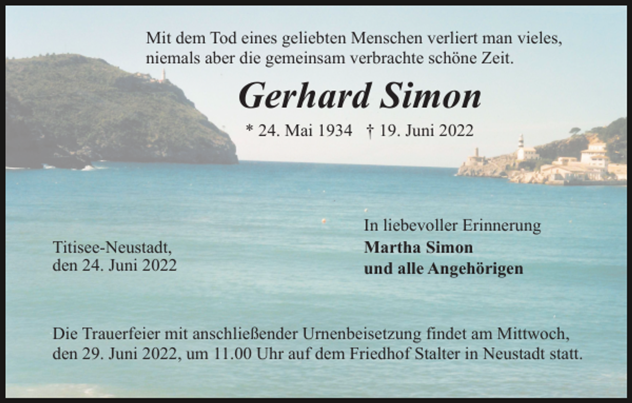 <p>Mit dem Tod eines geliebten Menschen verliert man vieles,<br />niemals aber die gemeinsam verbrachte schöne Zeit.</p><p>Gerhard Simon<br />* 24. Mai 1934 † 19. Juni 2022</p><p>Titisee-Neustadt,<br />den 24. Juni 2022</p><p>In liebevoller Erinnerung<br />Martha Simon<br />und alle Angehörigen</p><p>Die Trauerfeier mit anschließender Urnenbeisetzung findet am Mittwoch,<br />den 29. Juni 2022, um 11.00 Uhr auf dem Friedhof Stalter in Neustadt statt.</p>